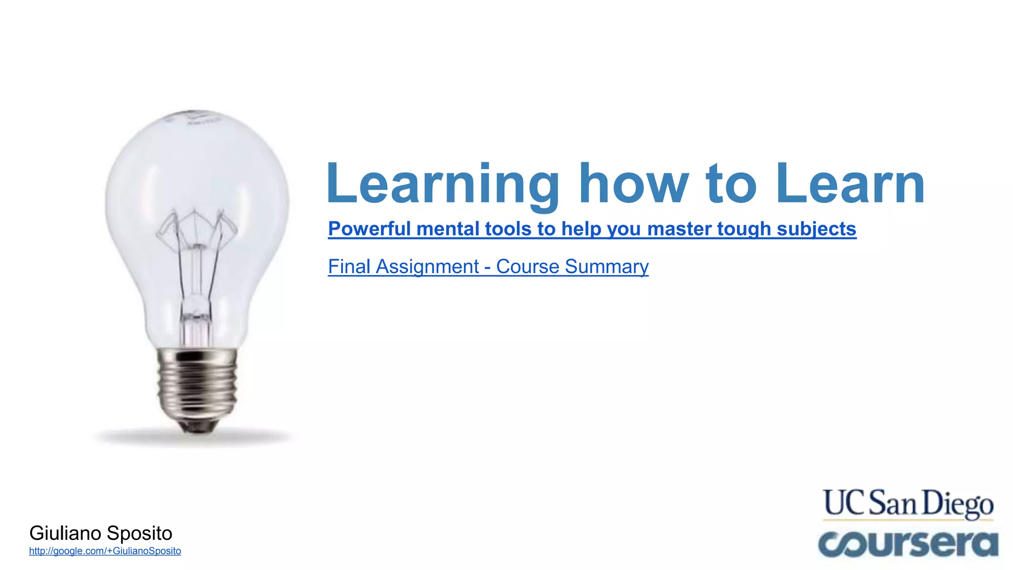 Learning how to Learn
Powerful mental tools to help you master tough subjects
Final Assignment - Course Summary
Giuliano Sposito
http://google.com/+GiulianoSposito
 