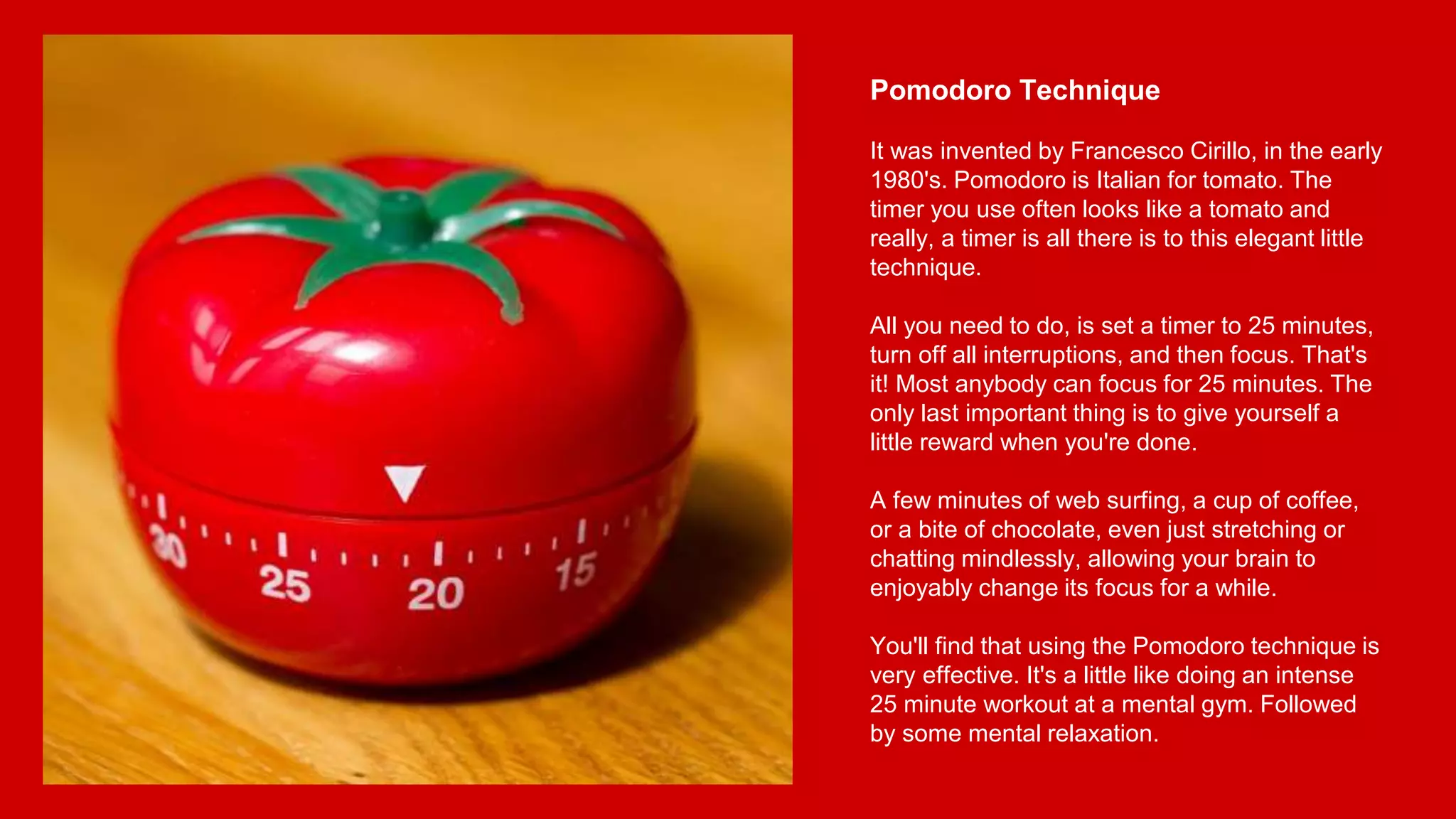 Pomodoro Technique
It was invented by Francesco Cirillo, in the early
1980's. Pomodoro is Italian for tomato. The
timer you use often looks like a tomato and
really, a timer is all there is to this elegant little
technique.
All you need to do, is set a timer to 25 minutes,
turn off all interruptions, and then focus. That's
it! Most anybody can focus for 25 minutes. The
only last important thing is to give yourself a
little reward when you're done.
A few minutes of web surfing, a cup of coffee,
or a bite of chocolate, even just stretching or
chatting mindlessly, allowing your brain to
enjoyably change its focus for a while.
You'll find that using the Pomodoro technique is
very effective. It's a little like doing an intense
25 minute workout at a mental gym. Followed
by some mental relaxation.
 