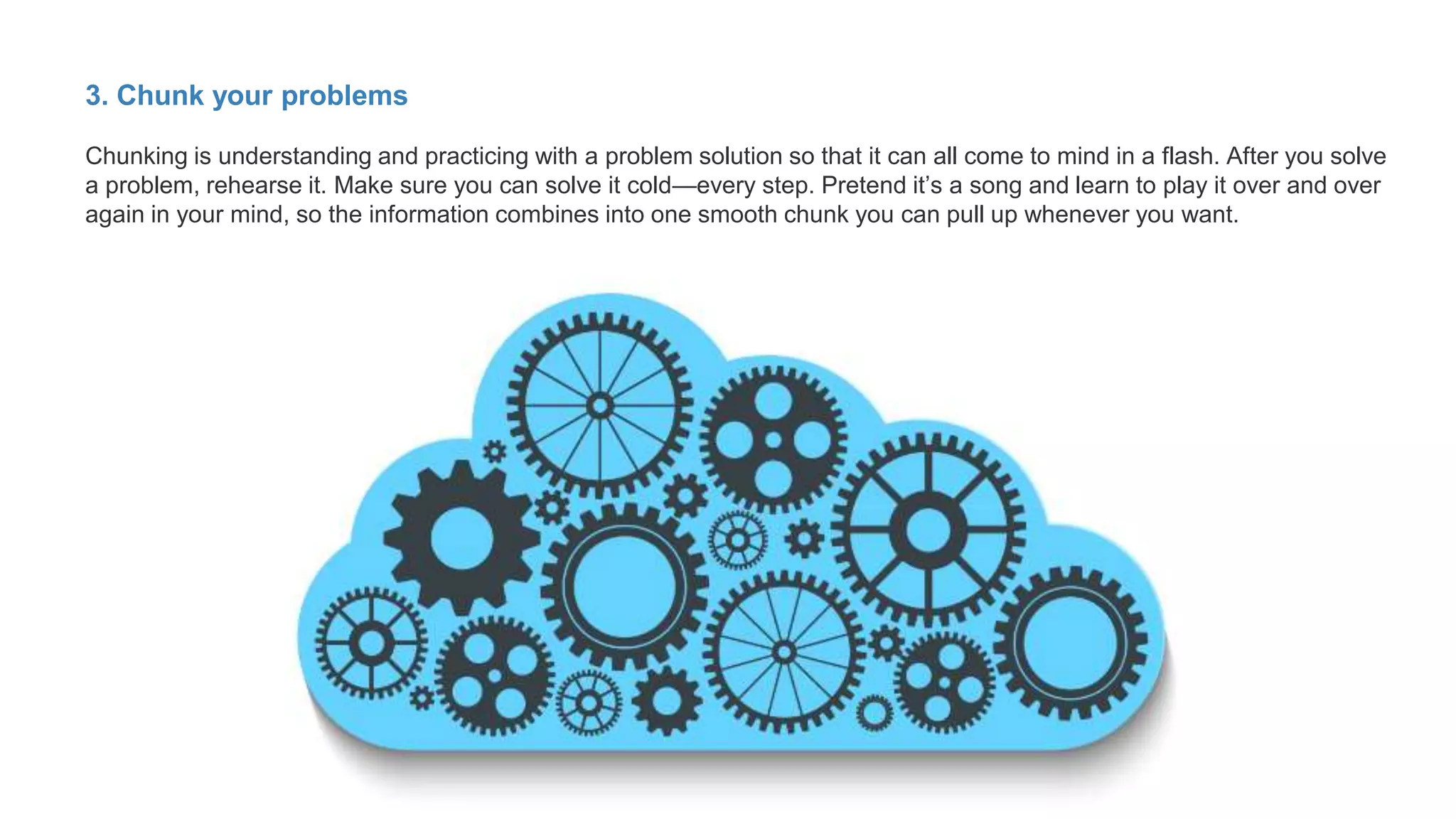 3. Chunk your problems
Chunking is understanding and practicing with a problem solution so that it can all come to mind in a flash. After you solve
a problem, rehearse it. Make sure you can solve it cold—every step. Pretend it’s a song and learn to play it over and over
again in your mind, so the information combines into one smooth chunk you can pull up whenever you want.
 