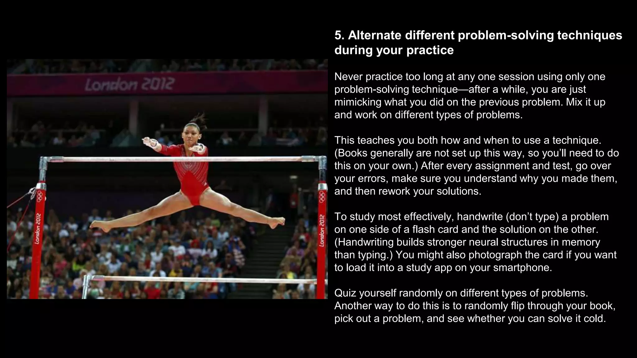 5. Alternate different problem-solving techniques
during your practice
Never practice too long at any one session using only one
problem-solving technique—after a while, you are just
mimicking what you did on the previous problem. Mix it up
and work on different types of problems.
This teaches you both how and when to use a technique.
(Books generally are not set up this way, so you’ll need to do
this on your own.) After every assignment and test, go over
your errors, make sure you understand why you made them,
and then rework your solutions.
To study most effectively, handwrite (don’t type) a problem
on one side of a flash card and the solution on the other.
(Handwriting builds stronger neural structures in memory
than typing.) You might also photograph the card if you want
to load it into a study app on your smartphone.
Quiz yourself randomly on different types of problems.
Another way to do this is to randomly flip through your book,
pick out a problem, and see whether you can solve it cold.
 