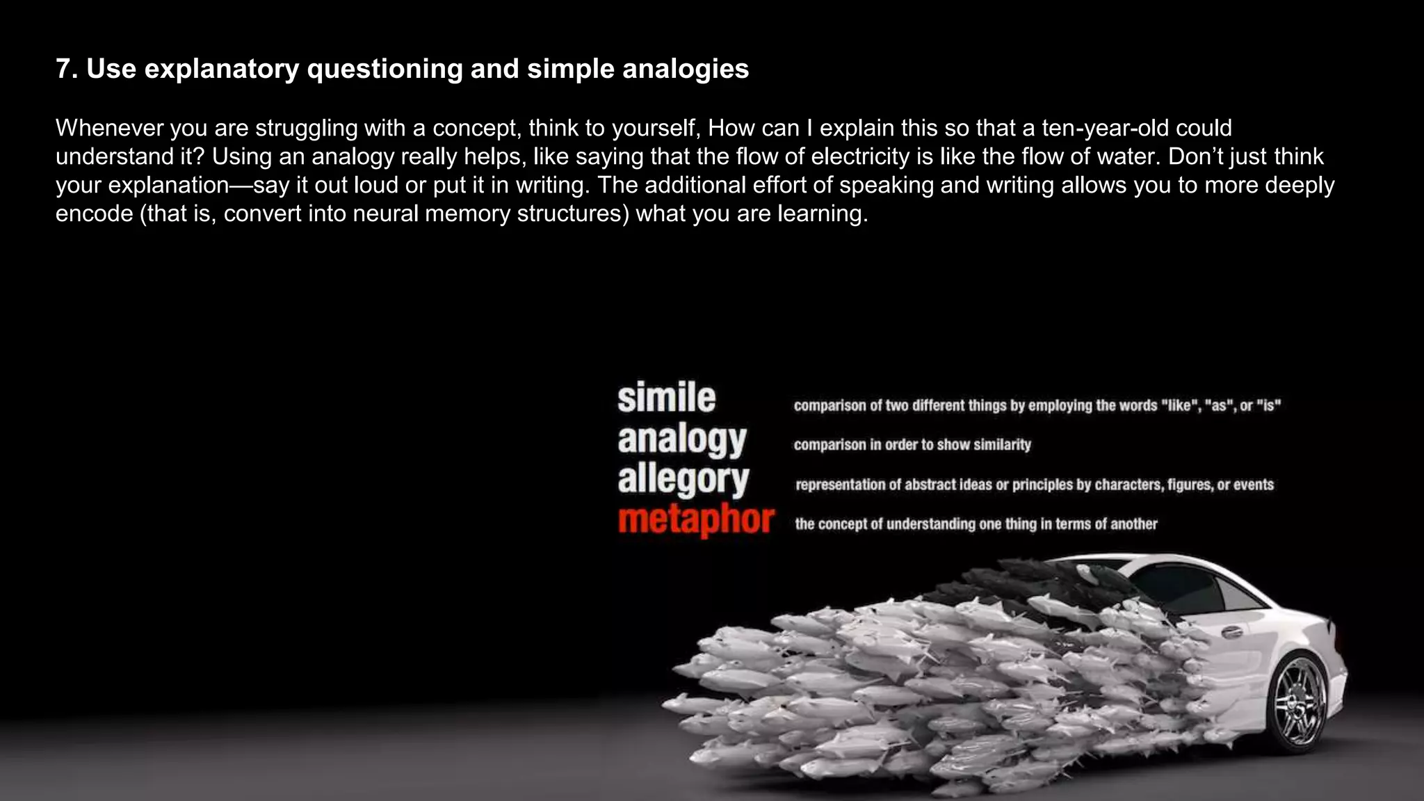 7. Use explanatory questioning and simple analogies
Whenever you are struggling with a concept, think to yourself, How can I explain this so that a ten-year-old could
understand it? Using an analogy really helps, like saying that the flow of electricity is like the flow of water. Don’t just think
your explanation—say it out loud or put it in writing. The additional effort of speaking and writing allows you to more deeply
encode (that is, convert into neural memory structures) what you are learning.
 