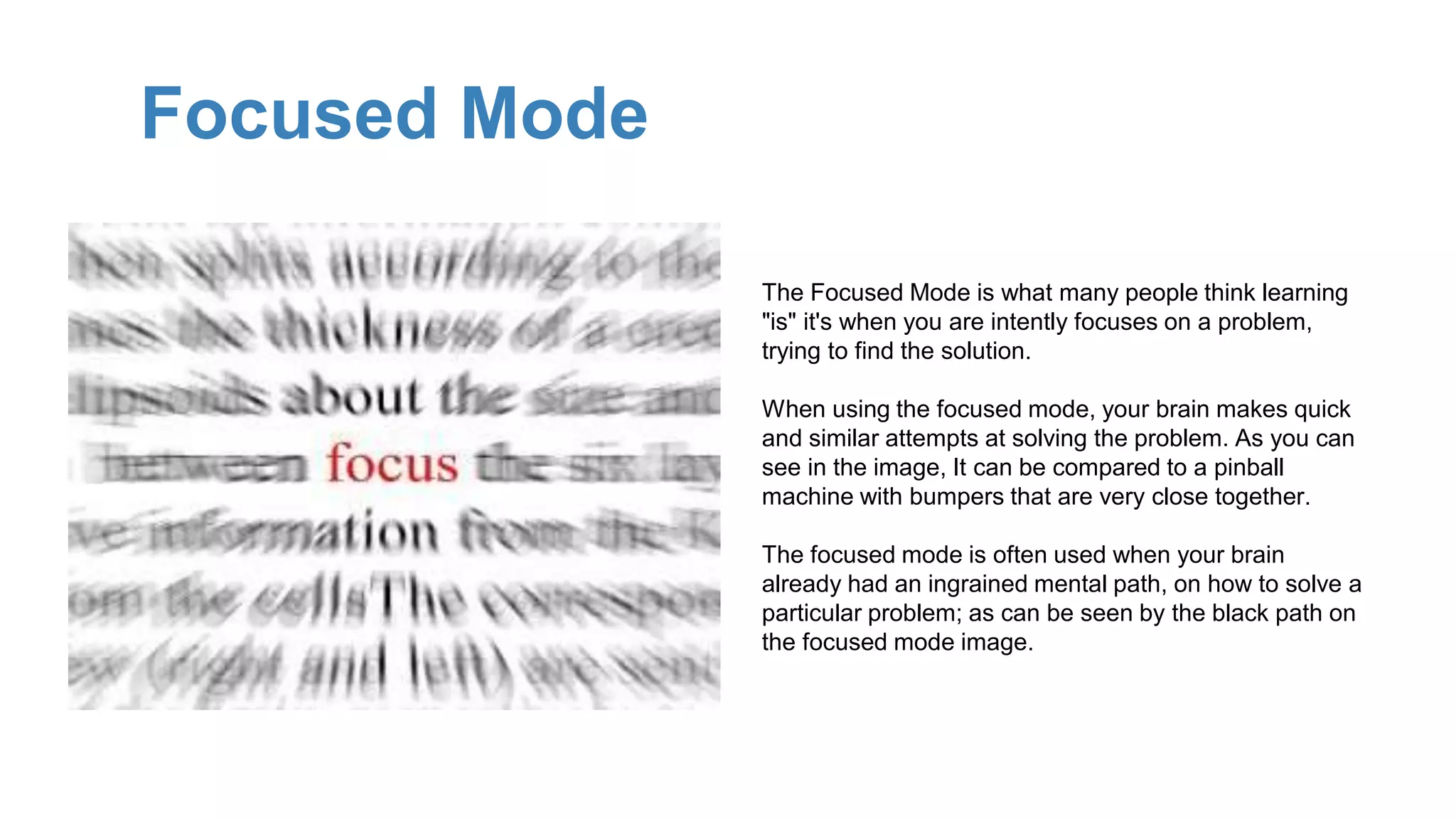 Focused Mode
The Focused Mode is what many people think learning
"is" it's when you are intently focuses on a problem,
trying to find the solution.
When using the focused mode, your brain makes quick
and similar attempts at solving the problem. As you can
see in the image, It can be compared to a pinball
machine with bumpers that are very close together.
The focused mode is often used when your brain
already had an ingrained mental path, on how to solve a
particular problem; as can be seen by the black path on
the focused mode image.
 