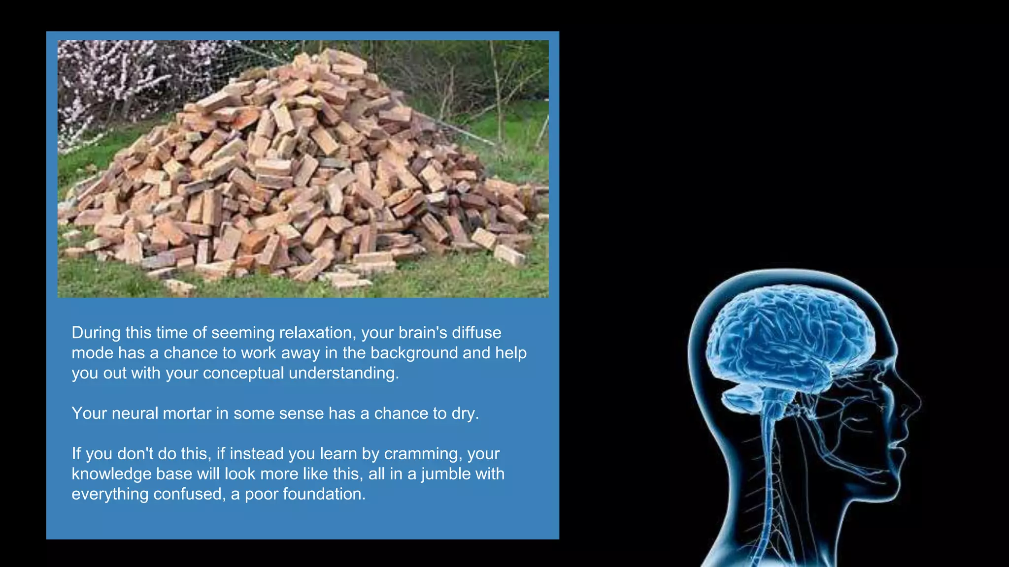 During this time of seeming relaxation, your brain's diffuse
mode has a chance to work away in the background and help
you out with your conceptual understanding.
Your neural mortar in some sense has a chance to dry.
If you don't do this, if instead you learn by cramming, your
knowledge base will look more like this, all in a jumble with
everything confused, a poor foundation.
 