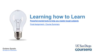 Learning how to Learn
Powerful mental tools to help you master tough subjects
Final Assignment - Course Summary
Giuliano Sposito
http://google.com/+GiulianoSposito
 