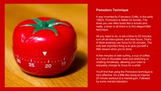Pomodoro Technique
It was invented by Francesco Cirillo, in the early
1980's. Pomodoro is Italian for tomato. The
timer you use often looks like a tomato and
really, a timer is all there is to this elegant little
technique.
All you need to do, is set a timer to 25 minutes,
turn off all interruptions, and then focus. That's
it! Most anybody can focus for 25 minutes. The
only last important thing is to give yourself a
little reward when you're done.
A few minutes of web surfing, a cup of coffee,
or a bite of chocolate, even just stretching or
chatting mindlessly, allowing your brain to
enjoyably change its focus for a while.
You'll find that using the Pomodoro technique is
very effective. It's a little like doing an intense
25 minute workout at a mental gym. Followed
by some mental relaxation.
 