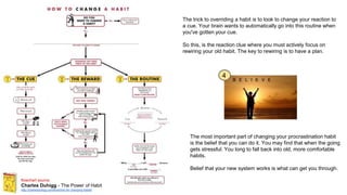 flowchart source:
Charles Duhigg - The Power of Habit
http://charlesduhigg.com/flowchart-for-changing-habits/
4
The trick to overriding a habit is to look to change your reaction to
a cue. Your brain wants to automatically go into this routine when
you've gotten your cue.
So this, is the reaction clue where you must actively focus on
rewiring your old habit. The key to rewiring is to have a plan.
The most important part of changing your procrastination habit
is the belief that you can do it. You may find that when the going
gets stressful. You long to fall back into old, more comfortable
habits.
Belief that your new system works is what can get you through.
 