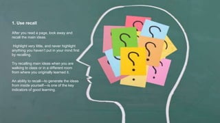 1. Use recall
After you read a page, look away and
recall the main ideas.
Highlight very little, and never highlight
anything you haven’t put in your mind first
by recalling.
Try recalling main ideas when you are
walking to class or in a different room
from where you originally learned it.
An ability to recall—to generate the ideas
from inside yourself—is one of the key
indicators of good learning.
 