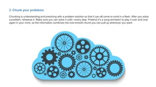 3. Chunk your problems
Chunking is understanding and practicing with a problem solution so that it can all come to mind in a flash. After you solve
a problem, rehearse it. Make sure you can solve it cold—every step. Pretend it’s a song and learn to play it over and over
again in your mind, so the information combines into one smooth chunk you can pull up whenever you want.
 