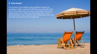 6. Take breaks
It is common to be unable to solve problems or figure out
concepts in math or science the first time you encounter them.
This is why a little study every day is much better than a lot of
studying all at once. When you get frustrated with a math or
science problem, take a break so that another part of your mind
can take over and work in the background.
 