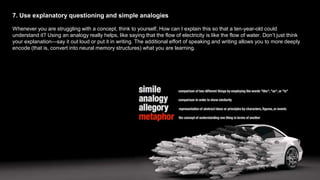 7. Use explanatory questioning and simple analogies
Whenever you are struggling with a concept, think to yourself, How can I explain this so that a ten-year-old could
understand it? Using an analogy really helps, like saying that the flow of electricity is like the flow of water. Don’t just think
your explanation—say it out loud or put it in writing. The additional effort of speaking and writing allows you to more deeply
encode (that is, convert into neural memory structures) what you are learning.
 