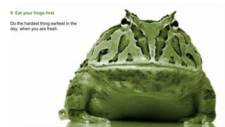 9. Eat your frogs first
Do the hardest thing earliest in the
day, when you are fresh.
 