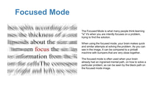 Focused Mode
The Focused Mode is what many people think learning
"is" it's when you are intently focuses on a problem,
trying to find the solution.
When using the focused mode, your brain makes quick
and similar attempts at solving the problem. As you can
see in the image, It can be compared to a pinball
machine with bumpers that are very close together.
The focused mode is often used when your brain
already had an ingrained mental path, on how to solve a
particular problem; as can be seen by the black path on
the focused mode image.
 
