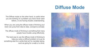 Diffuse Mode
The Diffuse mode on the other hand, is useful when
you are working on a problem you have never seen
before, or are having trouble understanding.
When you are using the diffuse mode of thinking your
brain can jump from idea to idea, concept to concept.
The diffuse mode of thinking is something that many
people have trouble using effectively.
The best way to use the diffuse mode of thinking to
help you solve a difficult problem is to go do
something else for a while that isn't to mentally taxing,
such as going for a walk or a drive.
 
