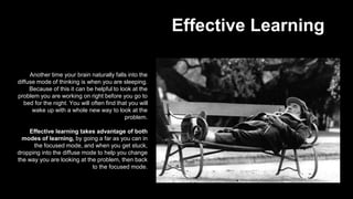 Effective Learning
Another time your brain naturally falls into the
diffuse mode of thinking is when you are sleeping.
Because of this it can be helpful to look at the
problem you are working on right before you go to
bed for the night. You will often find that you will
wake up with a whole new way to look at the
problem.
Effective learning takes advantage of both
modes of learning, by going a far as you can in
the focused mode, and when you get stuck,
dropping into the diffuse mode to help you change
the way you are looking at the problem, then back
to the focused mode.
 