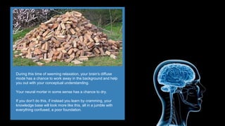 During this time of seeming relaxation, your brain's diffuse
mode has a chance to work away in the background and help
you out with your conceptual understanding.
Your neural mortar in some sense has a chance to dry.
If you don't do this, if instead you learn by cramming, your
knowledge base will look more like this, all in a jumble with
everything confused, a poor foundation.
 