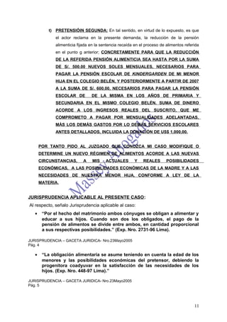 t) PRETENSIÓIN SEGUNDA: En tal sentido, en virtud de lo expuesto, es que
              el actor reclama en la presente demanda, la reducción de la pensión
              alimenticia fijada en la sentencia recaída en el proceso de alimentos referida
              en el punto g anterior; CONCRETAMENTE PARA QUE LA REDUCCIÓN
              DE LA REFERIDA PENSIÓN ALIMENTICIA SEA HASTA POR LA SUMA
              DE S/. 500.00 NUEVOS SOLES MENSUALES, NECESARIOS PARA
              PAGAR LA PENSIÓN ESCOLAR DE KINDERGARDEN DE MI MENOR
              HIJA EN EL COLEGIO BELÉN, Y POSTERIORMENTE A PARTIR DE 2007
              A LA SUMA DE S/. 600,00, NECESARIOS PARA PAGAR LA PENSIÓN
              ESCOLAR DE         DE LA MISMA EN LOS AÑOS DE PRIMARIA Y
              SECUNDARIA EN EL MISMO COLEGIO BELÉN. SUMA DE DINERO
              ACORDE A LOS INGRESOS REALES DEL SUSCRITO, QUE ME
              COMPROMETO A PAGAR POR MENSUALIDADES ADELANTADAS,
              MÁS LOS DEMÁS GASTOS POR LO DEMÁS SERVICIOS ESCOLARES
              ANTES DETALLADOS, INCLUIDA LA DONACIÓN DE US$ 1,000,00.


       POR TANTO PIDO AL JUZGADO QUE CONOZCA MI CASO MODIFIQUE O
       DETERMINE UN NUEVO RÉGIMEN DE ALIMENTOS ACORDE A LAS NUEVAS
       CIRCUNSTANCIAS,       A   MIS     ACTUALES       Y    REALES       POSIBILIDADES
       ECONÓMICAS, A LAS POSIBILIDADES ECONÓMICAS DE LA MADRE Y A LAS
       NECESIDADES DE NUESTRA MENOR HIJA, CONFORME A LEY DE LA
       MATERIA,


JURISPRUDENCIA APLICABLE AL PRESENTE CASO:
Al respecto, señalo Jurisprudencia aplicable al caso:
   •    “Por el hecho del matrimonio ambos cónyuges se obligan a alimentar y
        educar a sus hijos. Cuando son dos los obligados, el pago de la
        pensión de alimentos se divide entre ambos, en cantidad proporcional
        a sus respectivas posibilidades.” (Exp. Nro. 2731-96 Lima).

JURISPRUDENCIA – GACETA JURIDICA- Nro.23Mayo2005
Pág. 4

   •    “La obligación alimentaria se asume teniendo en cuenta la edad de los
        menores y las posibilidades económicas del pretensor, debiendo la
        progenitora coadyuvar en la satisfacción de las necesidades de los
        hijos. (Exp. Nro. 448-97 Lima).”

JURISPRUDENCIA – GACETA JURIDICA- Nro.23Mayo2005
Pág. 5




                                                                                         11
 
