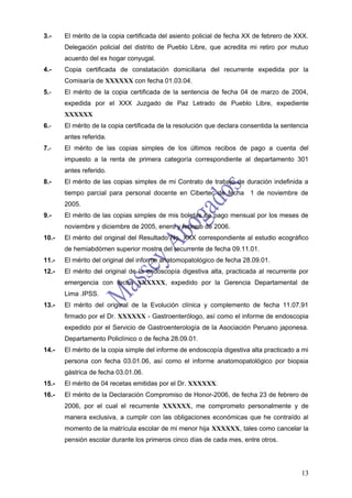 3.-    El mérito de la copia certificada del asiento policial de fecha XX de febrero de XXX.
       Delegación policial del distrito de Pueblo Libre, que acredita mi retiro por mutuo
       acuerdo del ex hogar conyugal.
4.-    Copia certificada de constatación domiciliaria del recurrente expedida por la
       Comisaría de XXXXXX con fecha 01.03.04.
5.-    El mérito de la copia certificada de la sentencia de fecha 04 de marzo de 2004,
       expedida por el XXX Juzgado de Paz Letrado de Pueblo Libre, expediente
       XXXXXX
6.-    El mérito de la copia certificada de la resolución que declara consentida la sentencia
       antes referida.
7.-    El mérito de las copias simples de los últimos recibos de pago a cuenta del
       impuesto a la renta de primera categoría correspondiente al departamento 301
       antes referido.
8.-    El mérito de las copias simples de mi Contrato de trabajo de duración indefinida a
       tiempo parcial para personal docente en Cibertec de fecha 1 de noviembre de
       2005.
9.-    El mérito de las copias simples de mis boletas de pago mensual por los meses de
       noviembre y diciembre de 2005, enero y febrero de 2006.
10.-   El mérito del original del Resultado No. XXX correspondiente al estudio ecográfico
       de hemiabdómen superior mostro del recurrente de fecha 09.11.01.
11.-   El mérito del original del informe anatomopatológico de fecha 28.09.01.
12.-   El mérito del original de la endoscopía digestiva alta, practicada al recurrente por
       emergencia con fecha XXXXXX, expedido por la Gerencia Departamental de
       Lima .IPSS.
13.-   El mérito del original de la Evolución clínica y complemento de fecha 11.07.91
       firmado por el Dr. XXXXXX - Gastroenterólogo, así como el informe de endoscopia
       expedido por el Servicio de Gastroenterología de la Asociación Peruano japonesa.
       Departamento Policlínico o de fecha 28.09.01.
14.-   El mérito de la copia simple del informe de endoscopía digestiva alta practicado a mi
       persona con fecha 03.01.06, así como el informe anatomopatológico por biopsia
       gástrica de fecha 03.01.06.
15.-   El mérito de 04 recetas emitidas por el Dr. XXXXXX.
16.-   El mérito de la Declaración Compromiso de Honor-2006, de fecha 23 de febrero de
       2006, por el cual el recurrente XXXXXX, me comprometo personalmente y de
       manera exclusiva, a cumplir con las obligaciones económicas que he contraído al
       momento de la matrícula escolar de mi menor hija XXXXXX, tales como cancelar la
       pensión escolar durante los primeros cinco días de cada mes, entre otros.




                                                                                          13
 