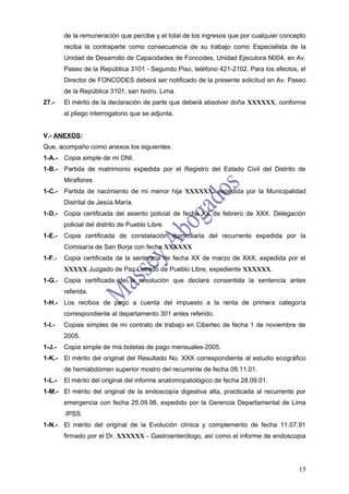 de la remuneración que percibe y el total de los ingresos que por cualquier concepto
        reciba la contraparte como consecuencia de su trabajo como Especialista de la
        Unidad de Desarrollo de Capacidades de Foncodes, Unidad Ejecutora N004, en Av.
        Paseo de la República 3101 - Segundo Piso, teléfono 421-2102. Para los efectos, el
        Director de FONCODES deberá ser notificado de la presente solicitud en Av. Paseo
        de la República 3101, san Isidro, Lima.
27.-    El mérito de la declaración de parte que deberá absolver doña XXXXXX, conforme
        al pliego interrogatorio que se adjunta.


V.- ANEXOS:
Que, acompaño como anexos los siguientes:
1-A.-   Copia simple de mi DNI.
1-B.- Partida de matrimonio expedida por el Registro del Estado Civil del Distrito de
        Miraflores
1-C.- Partida de nacimiento de mi menor hija XXXXXX, expedida por la Municipalidad
        Distrital de Jesús María.
1-D.- Copia certificada del asiento policial de fecha XX de febrero de XXX. Delegación
        policial del distrito de Pueblo Libre.
1-E.-   Copia certificada de constatación domiciliaria del recurrente expedida por la
        Comisaría de San Borja con fecha XXXXXX
1-F.-   Copia certificada de la sentencia de fecha XX de marzo de XXX, expedida por el
        XXXXX Juzgado de Paz Letrado de Pueblo Libre, expediente XXXXXX.
1-G.- Copia certificada de la resolución que declara consentida la sentencia antes
        referida.
1-H.- Los recibos de pago a cuenta del impuesto a la renta de primera categoría
        correspondiente al departamento 301 antes referido.
1-I.-   Copias simples de mi contrato de trabajo en Cibertec de fecha 1 de noviembre de
        2005.
1-J.-   Copia simple de mis boletas de pago mensuales-2005.
1-K.- El mérito del original del Resultado No. XXX correspondiente al estudio ecográfico
        de hemiabdómen superior mostro del recurrente de fecha 09.11.01.
1-L.-   El mérito del original del informe anatomopatológico de fecha 28.09.01.
1-M.- El mérito del original de la endoscopía digestiva alta, practicada al recurrente por
        emergencia con fecha 25.09.98, expedido por la Gerencia Departamental de Lima
        .IPSS.
1-N.- El mérito del original de la Evolución clínica y complemento de fecha 11.07.91
        firmado por el Dr. XXXXXX - Gastroenterólogo, así como el informe de endoscopia




                                                                                         15
 