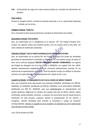 2-B.- Comprobante de pago de la tasa arancel judicial por concepto de ofrecimiento de
       pruebas.


POR TANTO:
Sírvase el Juzgado admitir a trámite la presente demanda y en su oportunidad declararla
        fundada, por ser de ley.


PRIMER OTROSÍ: TRIBUTO.
Que, acompaño la tasa arancel judicial por concepto de ofrecimiento de pruebas.


SEGUNDO OTROSÍ: RECAUDOS.
Que, de conformidad con lo establecido en el artículo 133° del Código Procesal Civil,
cumplo con adjuntar copias del presente escrito y de sus anexos para la otra parte, así
como cédulas de notificación suficientes.


TERCER OTROSÍ: FACULTADES GENERALES DE REPRESENTACIÓN.
Que, de conformidad con el artículo 80° del Código Procesal Civil otorgo las facultades
generales de representación contenidas en el artículo 74° del acotado cuerpo de leyes en
favor de los señores abogados OSCAR FERNANDO MASSEY SAMANIEGO, con registro
del Colegio de Abogados de Lima No. 20700 y XXXXXX, con registro CAL No. XXXX,
dejando expresamente establecido que me encuentro perfectamente instruido de los
alcances de la representación que otorgo. Para los efectos cumplo con ratificar mi domicilio
real sito en la calle XXXX No. XX departamento XX, distrito de XX, Lima.


CUARTO OTROSÍ: OTORGAMIENTO DE FACULTADES DE MERO TRÁMITE
Que, por el presente otrosi digo faculto a las señoritas XXXXXX, identificada con DNI No.
XXXXXX, y/o XXXXXX, identificada con DNI No. XXXXXX, y/o al señor Martín XXXXXX,
identificado con DNI No. XXXXXX, para que indistintamente en representación mía
puedan gestionar, diligenciar y/o recoger del Juzgado todo tipo de oficios, edictos, copias
certificadas, partes judiciales, exhortos, y cualquier otro documento que se requiera para la
tramitación de este proceso; pudiendo solicitar la programación de los mismos y
recogerlos, estando facultados para suscribir la constancia y cargos de recepción
correspondientes. Solicito al Juzgado se sirva acceder a lo solicitado por ser lo peticionado
para asuntos de mero trámite.


Lima, 30 de octubre de 2006




                                                                                          17
 