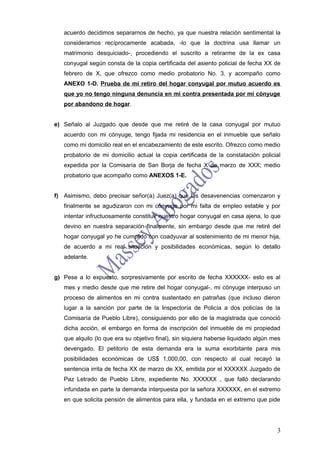 acuerdo decidimos separarnos de hecho, ya que nuestra relación sentimental la
   consideramos recíprocamente acabada, -lo que la doctrina usa llamar un
   matrimonio desquiciado-, procediendo el suscrito a retirarme de la ex casa
   conyugal según consta de la copia certificada del asiento policial de fecha XX de
   febrero de X, que ofrezco como medio probatorio No. 3. y acompaño como
   ANEXO 1-D. Prueba de mi retiro del hogar conyugal por mutuo acuerdo es
   que yo no tengo ninguna denuncia en mi contra presentada por mi cónyuge
   por abandono de hogar.


e) Señalo al Juzgado que desde que me retiré de la casa conyugal por mutuo
   acuerdo con mi cónyuge, tengo fijada mi residencia en el inmueble que señalo
   como mi domicilio real en el encabezamiento de este escrito. Ofrezco como medio
   probatorio de mi domicilio actual la copia certificada de la constatación policial
   expedida por la Comisaría de San Borja de fecha X de marzo de XXX; medio
   probatorio que acompaño como ANEXOS 1-E.


f) Asimismo, debo precisar señor(a) Juez(a) que las desavenencias comenzaron y
   finalmente se agudizaron con mi cónyuge por mi falta de empleo estable y por
   intentar infructuosamente constituir nuestro hogar conyugal en casa ajena, lo que
   devino en nuestra separación finalmente, sin embargo desde que me retiré del
   hogar conyugal yo he cumplido con coadyuvar al sostenimiento de mi menor hija,
   de acuerdo a mi real situación y posibilidades económicas, según lo detallo
   adelante.


g) Pese a lo expuesto, sorpresivamente por escrito de fecha XXXXXX- esto es al
   mes y medio desde que me retire del hogar conyugal-, mi cónyuge interpuso un
   proceso de alimentos en mi contra sustentado en patrañas (que incluso dieron
   lugar a la sanción por parte de la Inspectoría de Policía a dos policías de la
   Comisaría de Pueblo Libre), consiguiendo por ello de la magistrada que conoció
   dicha acción, el embargo en forma de inscripción del inmueble de mi propiedad
   que alquilo (lo que era su objetivo final), sin siquiera haberse liquidado algún mes
   devengado. El petitorio de esta demanda era la suma exorbitante para mis
   posibilidades económicas de US$ 1,000,00, con respecto al cual recayó la
   sentencia irrita de fecha XX de marzo de XX, emitida por el XXXXXX Juzgado de
   Paz Letrado de Pueblo Libre, expediente No. XXXXXX , que falló declarando
   infundada en parte la demanda interpuesta por la señora XXXXXX, en el extremo
   en que solicita pensión de alimentos para ella, y fundada en el extremo que pide




                                                                                     3
 
