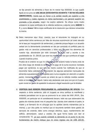 se fije pensión de alimentos a favor de mi menor hija XXXXXX, la que quedó
     fijada en la suma de US$ 280,00 (DOSCIENTOS OCHENTA Y 00/100 DÓLARES
     AMERICANOS), monto que en honor a la verdad resultó ser superior a mis
     posibilidades y reales ingresos en dicha oportunidad y en general superior en
     promedio a los actuales, según me explico adelante. Se ofrece como medio
     probatorio la copia certificada de la referida sentencia y adjunta como ANEXO 1-
     F, y como Anexo 1-G la copia certificada de la resolución que declara consentida
     la misma.


h) Debo mencionar aquí Sr(a). Juez(a), que el recurrente no impugnó en su
     oportunidad dicha sentencia por falta de recursos económicos (el costo elevado
     de la tasa por impugnación de sentencias), y además porque llegue a un acuerdo
     verbal con la demandante consistente en dar por concluido el conflicto para no
     gastar más en servicios profesionales u otros que no sean los alimentos de
     nuestra hija, abonándole por todo concepto la suma real y acorde a mis
     posibilidades de S/. 250,00, que eran los mismos con los que contribuía al hogar
     cuando vivíamos juntos.
     Prueba de lo anterior es que mi cónyuge nunca reclamó hasta la fecha (más de
     dos años luego de dictada la sentencia), el pago de la suma excesiva mandada
     pagar por sentencia, lo que sólo ha hecho cuando fue notificada de que el
     recurrente había solicitado la prescripción de algunas pensiones mensuales de
     alimentos supuestamente devengadas pero nunca exigidas (en atención a nuestro
     pacto), momento también cuando se enteró de que la referida medida cautelar
     sobre el inmueble que alquilo, había sido declarada nula ipso iure por el A quem,
     quien revisó en grado de apelación la abusiva e ilegal resolución que la dictaba.


i)   CERTEZA QUE DEBERÁ PROCURARSE EL JUZGADOR(A) DE OFICIO: Con
     respecto a dicha sentencia, pido al Juzgado se sirva verificar la manifiesta y
     evidente parcialidad con la que se pronuncio la ex Jueza del XXX JPLPL, Dra.
     XXXXXX, en particular en el considerando tercero, toda vez que sobrevaloró los
     gastos de vivienda donde vive mi pequeña hija (donde viven además el padre, la
     madre y el hermano de mi cónyuge que no aportan siendo mantenidos por la
     misma), y por otra parte no merituó que el recurrente también tiene gastos de
     servicios de vivienda, tales como energía eléctrica, agua, mantenimiento del
     edificio, alimentación, salud y vestido. De igual forma basta con leer el
     considerando 10, ya que cuando contesté la demanda en el punto h) de mis
     fundamentos de hecho indique que mi único ingreso era de US$ 220,00,




                                                                                         4
 