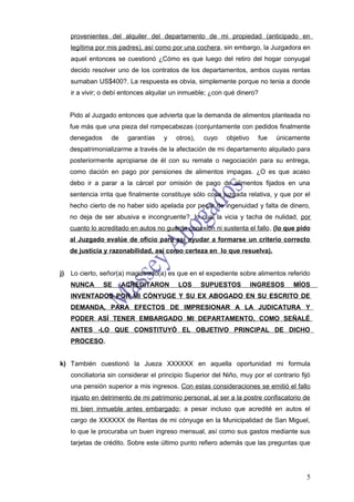 provenientes del alquiler del departamento de mi propiedad (anticipado en
     legítima por mis padres), así como por una cochera, sin embargo, la Juzgadora en
     aquel entonces se cuestionó ¿Cómo es que luego del retiro del hogar conyugal
     decido resolver uno de los contratos de los departamentos, ambos cuyas rentas
     sumaban US$400?. La respuesta es obvia, simplemente porque no tenia a donde
     ir a vivir; o debí entonces alquilar un inmueble; ¿con qué dinero?


     Pido al Juzgado entonces que advierta que la demanda de alimentos planteada no
     fue más que una pieza del rompecabezas (conjuntamente con pedidos finalmente
     denegados     de    garantías    y   otros),   cuyo     objetivo    fue   únicamente
     despatrimonializarme a través de la afectación de mi departamento alquilado para
     posteriormente apropiarse de él con su remate o negociación para su entrega,
     como dación en pago por pensiones de alimentos impagas. ¿O es que acaso
     debo ir a parar a la cárcel por omisión de pago de alimentos fijados en una
     sentencia irrita que finalmente constituye sólo cosa juzgada relativa, y que por el
     hecho cierto de no haber sido apelada por pecar de ingenuidad y falta de dinero,
     no deja de ser abusiva e incongruente?, lo cual la vicia y tacha de nulidad, por
     cuanto lo acreditado en autos no guarda conexión ni sustenta el fallo, (lo que pido
     al Juzgado evalúe de oficio para así ayudar a formarse un criterio correcto
     de justicia y razonabilidad, así como certeza en lo que resuelva).


j)   Lo cierto, señor(a) magistrado(a) es que en el expediente sobre alimentos referido
     NUNCA       SE     ACREDITARON        LOS      SUPUESTOS           INGRESOS     MÍOS
     INVENTADOS POR MI CÓNYUGE Y SU EX ABOGADO EN SU ESCRITO DE
     DEMANDA, PARA EFECTOS DE IMPRESIONAR A LA JUDICATURA Y
     PODER ASÍ TENER EMBARGADO MI DEPARTAMENTO, COMO SEÑALÉ
     ANTES -LO QUE CONSTITUYÓ EL OBJETIVO PRINCIPAL DE DICHO
     PROCESO.


k) También cuestionó la Jueza XXXXXX en aquella oportunidad mi formula
     conciliatoria sin considerar el principio Superior del Niño, muy por el contrario fijó
     una pensión superior a mis ingresos. Con estas consideraciones se emitió el fallo
     injusto en detrimento de mi patrimonio personal, al ser a la postre confiscatorio de
     mi bien inmueble antes embargado; a pesar incluso que acredité en autos el
     cargo de XXXXXX de Rentas de mi cónyuge en la Municipalidad de San Miguel,
     lo que le procuraba un buen ingreso mensual, así como sus gastos mediante sus
     tarjetas de crédito. Sobre este último punto refiero además que las preguntas que




                                                                                         5
 