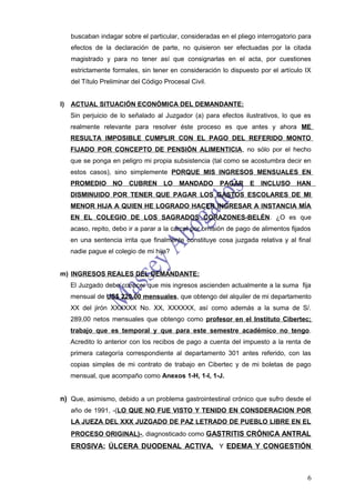 buscaban indagar sobre el particular, consideradas en el pliego interrogatorio para
     efectos de la declaración de parte, no quisieron ser efectuadas por la citada
     magistrado y para no tener así que consignarlas en el acta, por cuestiones
     estrictamente formales, sin tener en consideración lo dispuesto por el artículo IX
     del Título Preliminar del Código Procesal Civil.


l)   ACTUAL SITUACIÓN ECONÓMICA DEL DEMANDANTE:
     Sin perjuicio de lo señalado al Juzgador (a) para efectos ilustrativos, lo que es
     realmente relevante para resolver éste proceso es que antes y ahora ME
     RESULTA IMPOSIBLE CUMPLIR CON EL PAGO DEL REFERIDO MONTO
     FIJADO POR CONCEPTO DE PENSIÓN ALIMENTICIA, no sólo por el hecho
     que se ponga en peligro mi propia subsistencia (tal como se acostumbra decir en
     estos casos), sino simplemente PORQUE MIS INGRESOS MENSUALES EN
     PROMEDIO NO CUBREN LO MANDADO                      PAGAR      E INCLUSO       HAN
     DISMINUIDO POR TENER QUE PAGAR LOS GASTOS ESCOLARES DE MI
     MENOR HIJA A QUIEN HE LOGRADO HACER INGRESAR A INSTANCIA MÍA
     EN EL COLEGIO DE LOS SAGRADOS CORAZONES-BELÉN. ¿O es que
     acaso, repito, debo ir a parar a la cárcel por omisión de pago de alimentos fijados
     en una sentencia irrita que finalmente constituye cosa juzgada relativa y al final
     nadie pague el colegio de mi hija?


m) INGRESOS REALES DEL DEMANDANTE:
     El Juzgado debe conocer que mis ingresos ascienden actualmente a la suma fija
     mensual de US$ 220,00 mensuales, que obtengo del alquiler de mi departamento
     XX del jirón XXXXXX No. XX, XXXXXX, así como además a la suma de S/.
     289,00 netos mensuales que obtengo como profesor en el Instituto Cibertec;
     trabajo que es temporal y que para este semestre académico no tengo.
     Acredito lo anterior con los recibos de pago a cuenta del impuesto a la renta de
     primera categoría correspondiente al departamento 301 antes referido, con las
     copias simples de mi contrato de trabajo en Cibertec y de mi boletas de pago
     mensual, que acompaño como Anexos 1-H, 1-I, 1-J.


n) Que, asimismo, debido a un problema gastrointestinal crónico que sufro desde el
     año de 1991, -(LO QUE NO FUE VISTO Y TENIDO EN CONSDERACION POR
     LA JUEZA DEL XXX JUZGADO DE PAZ LETRADO DE PUEBLO LIBRE EN EL
     PROCESO ORIGINAL)-, diagnosticado como GASTRITIS CRÓNICA ANTRAL
     EROSIVA; ÚLCERA DUODENAL ACTIVA, Y EDEMA Y CONGESTIÓN



                                                                                      6
 