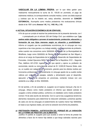 VASCULAR EN LA LÁMINA PROPIA, por lo que debo gastar para
   medicarme mensualmente la suma de S/. 100,00 en promedio, el pago de
   exámenes médicos, la correspondiente consulta medica, comer una dieta especial
   y costosa que de no tratarlo así, estoy advertido, devendrá en CANCER
   ESTOMACAL. Acompaño como medios probatorios mis evaluaciones clínicas
   desde el de 1991 como Anexos 1-K, 1-L, 1-M,1-N y ,1-O.


o) ACTUAL SITUACIÓN ECONÓMICA DE MI CÓNYUGE:
   A fin de que se cumpla al resolver las pretensiones de la presente demanda, con l
        o preceptuado por el artículo 235 del Código Civil, que establece que “Los
   padres están obligados a proveer el sostenimiento, protección, educación, y
   formación de sus hijos menores según su situación y posibilidades.”,
   informo al Juzgado que las posibilidades económicas de mi cónyuge son muy
   superiores a las mías gracias a su trabajo estable, como economista de profesión,
   antes cuando nos conocimos como XXXXXX de Rentas de La Municipalidad de
   Miraflores, luego como XXXXXX de Rentas de Municipalidad de San Miguel y
   ahora en el cargo de Especialista de la Unidad de Desarrollo de Capacidades de
   Foncodes, Unidad Ejecutora N004, Av. Paseo de la República 3101 - Segundo
   Piso, teléfono 421-2102; lugares en los que ejerció y ejerce su profesión de
   economista, siendo su remuneración actual de S/. 5,500,00 Nuevos Soles, esto
   es, un sueldo con categoría de funcionario, girando para los efectos recibos por
   honorarios profesionales. Adicionalmente mi cónyuge aparte de su sueldo recibe
   viáticos por concepto de pasajes, estadía y alimentación para el desarrollo,
   ejecución y control de proyectos en provincias, contando incluso con una
   asistente a su cargo, la Srta. XXXXXX.


   En tal sentido, a fin de acreditar al, Juzgador (a) el ingreso mensual y fijo de mi
   cónyuge, ofrezco como medio probatorio el informe que deberá solicitar el
   Juzgado a dicha entidad pública, conforme a lo detallado como medio probatorio
   número 19 de este escrito de demanda. Con lo cual el (la) Juzgador(a) tendrá los
   elementos necesarios para determinar la reducción solicitada y próximos aportes
   de cada uno de los cónyuges al sostenimiento de nuestra menor hija XXXXXX,
   en base a sus ingresos reales, así como la variación de la forma de prestarlos.


p) PRETENSIÓN PRIMERA: JUSTIFICACIÓN DEL PORQUÉ DE LA VARIACIÓN
   DE LA FORMA DE PRESTAR LOS ALIMENTOS:
   Justifico mi pedido al Juzgado para que acceda a variar la forma de prestar los
   alimentos a favor de mi menor hija debido a que tengo sobradas razones para



                                                                                     7
 
