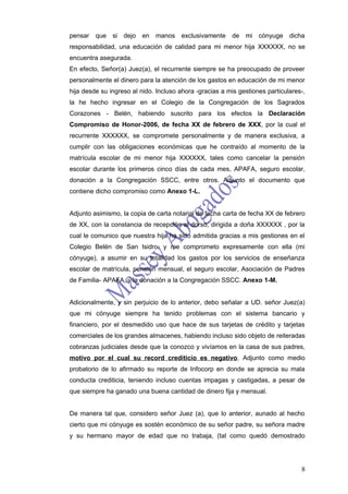pensar   que si dejo en manos exclusivamente             de mi cónyuge dicha
responsabilidad, una educación de calidad para mi menor hija XXXXXX, no se
encuentra asegurada.
En efecto, Señor(a) Juez(a), el recurrente siempre se ha preocupado de proveer
personalmente el dinero para la atención de los gastos en educación de mi menor
hija desde su ingreso al nido. Incluso ahora -gracias a mis gestiones particulares-,
la he hecho ingresar en el Colegio de la Congregación de los Sagrados
Corazones - Belén, habiendo suscrito para los efectos la Declaración
Compromiso de Honor-2006, de fecha XX de febrero de XXX, por la cual el
recurrente XXXXXX, se compromete personalmente y de manera exclusiva, a
cumplir con las obligaciones económicas que he contraído al momento de la
matrícula escolar de mi menor hija XXXXXX, tales como cancelar la pensión
escolar durante los primeros cinco días de cada mes, APAFA, seguro escolar,
donación a la Congregación SSCC, entre otros. Adjunto el documento que
contiene dicho compromiso como Anexo 1-L.


Adjunto asimismo, la copia de carta notarial de fecha carta de fecha XX de febrero
de XX, con la constancia de recepción al dorso, dirigida a doña XXXXXX , por la
cual le comunico que nuestra hija ha sido admitida gracias a mis gestiones en el
Colegio Belén de San Isidro, y me comprometo expresamente con ella (mi
cónyuge), a asumir en su totalidad los gastos por los servicios de enseñanza
escolar de matrícula, pensión mensual, el seguro escolar, Asociación de Padres
de Familia- APAFA, y la donación a la Congregación SSCC. Anexo 1-M.


Adicionalmente, y sin perjuicio de lo anterior, debo señalar a UD. señor Juez(a)
que mi cónyuge siempre ha tenido problemas con el sistema bancario y
financiero, por el desmedido uso que hace de sus tarjetas de crédito y tarjetas
comerciales de los grandes almacenes, habiendo incluso sido objeto de reiteradas
cobranzas judiciales desde que la conozco y vivíamos en la casa de sus padres,
motivo por el cual su record crediticio es negativo. Adjunto como medio
probatorio de lo afirmado su reporte de Infocorp en donde se aprecia su mala
conducta crediticia, teniendo incluso cuentas impagas y castigadas, a pesar de
que siempre ha ganado una buena cantidad de dinero fija y mensual.


De manera tal que, considero señor Juez (a), que lo anterior, aunado al hecho
cierto que mi cónyuge es sostén económico de su señor padre, su señora madre
y su hermano mayor de edad que no trabaja, (tal como quedó demostrado




                                                                                  8
 