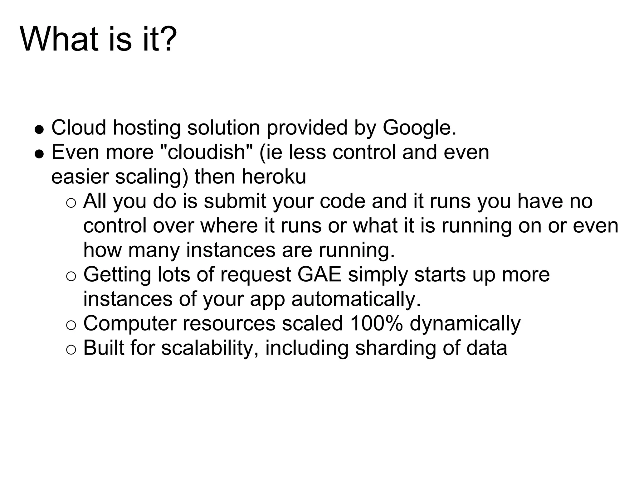 What is it? Cloud hosting solution provided by Google. Even more "cloudish" (ie less control and even easier scaling) then heroku All you do is submit your code and it runs you have no control over where it runs or what it is running on or even how many instances are running. Getting lots of request GAE simply starts up more instances of your app automatically. Computer resources scaled 100% dynamically Built for scalability, including sharding of data 