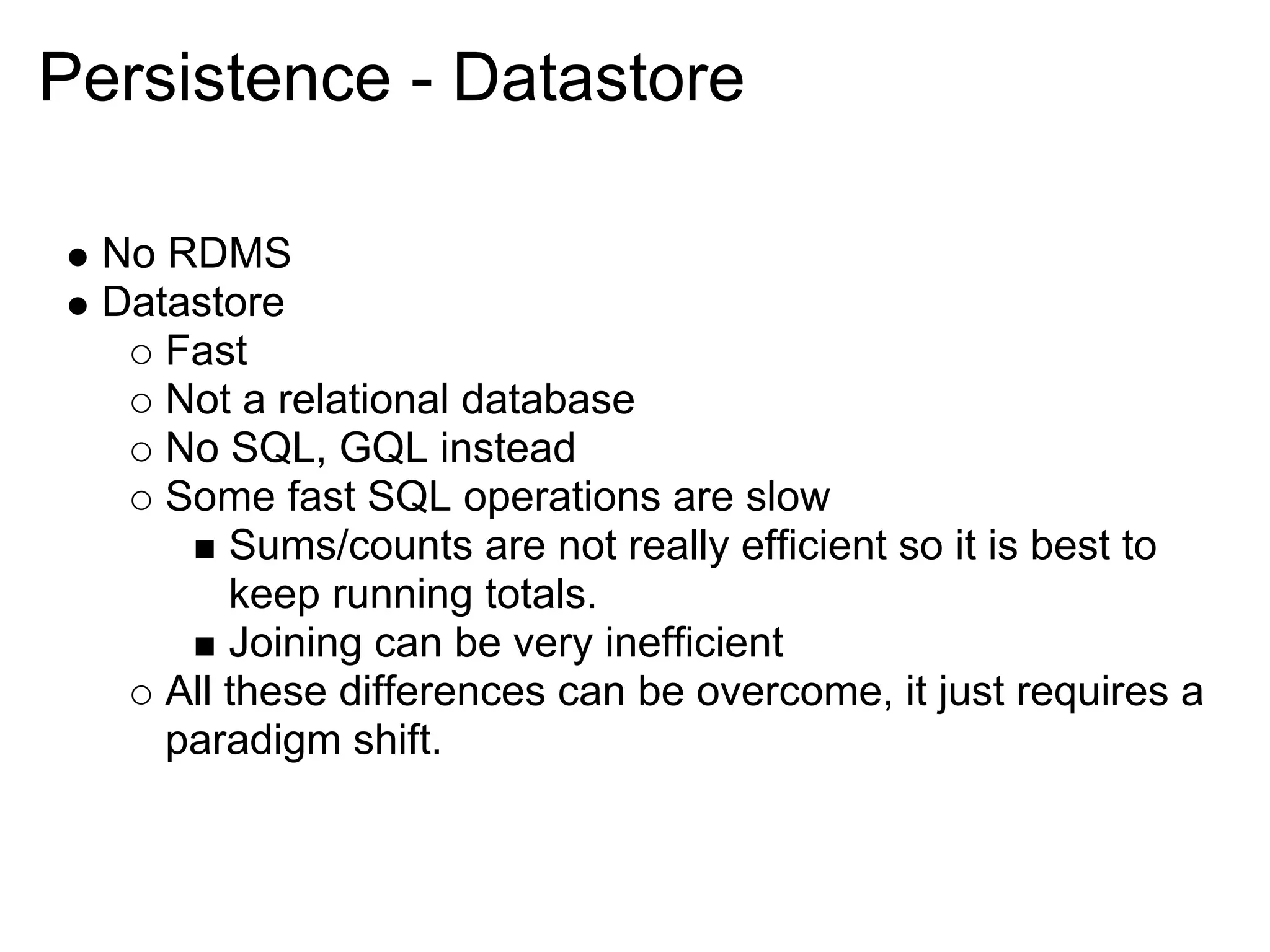 Persistence - Datastore No RDMS Datastore Fast Not a relational database No SQL, GQL instead Some fast SQL operations are slow Sums/counts are not really efficient so it is best to keep running totals. Joining can be very inefficient All these differences can be overcome, it just requires a paradigm shift. 