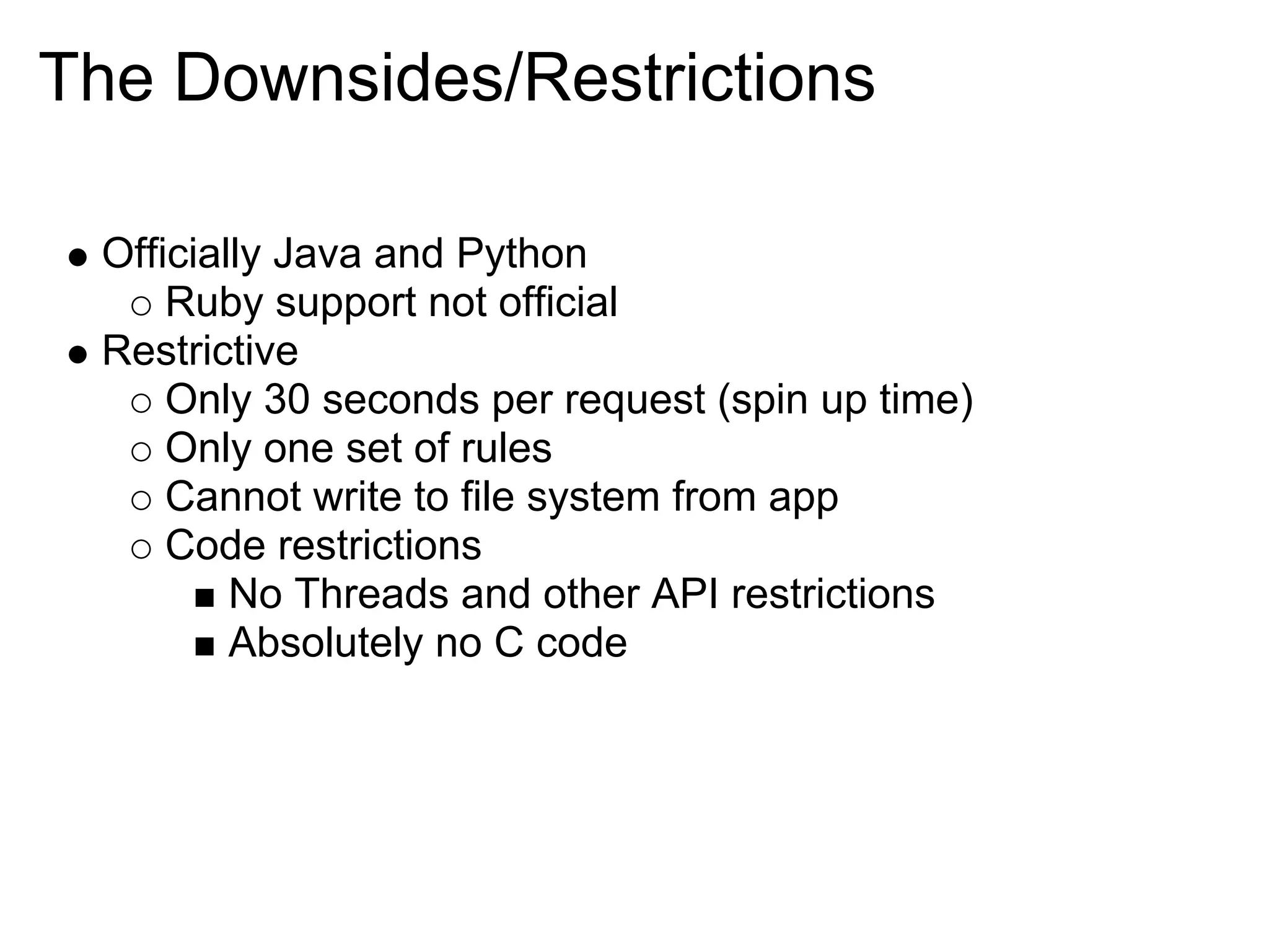 The Downsides/Restrictions Officially Java and Python Ruby support not official Restrictive Only 30 seconds per request (spin up time) Only one set of rules Cannot write to file system from app Code restrictions No Threads and other API restrictions Absolutely no C code 