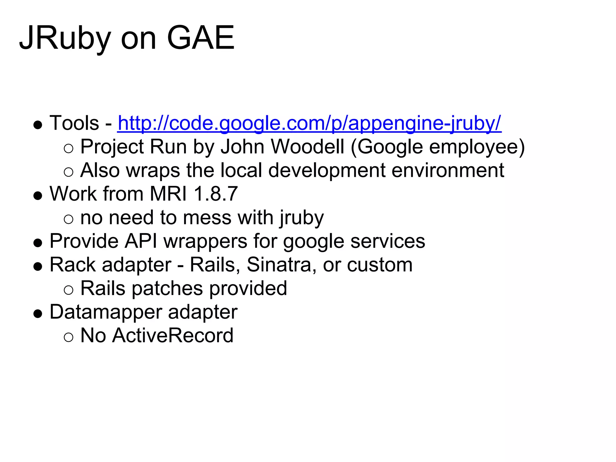 JRuby on GAE Tools - http://code.google.com/p/appengine-jruby/ Project Run by John Woodell (Google employee) Also wraps the local development environment Work from MRI 1.8.7 no need to mess with jruby Provide API wrappers for google services Rack adapter - Rails, Sinatra, or custom Rails patches provided Datamapper adapter No ActiveRecord 