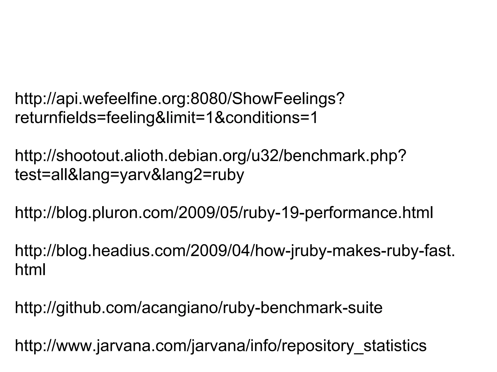 http://api.wefeelfine.org:8080/ShowFeelings? returnfields=feeling&limit=1&conditions=1 http://shootout.alioth.debian.org/u32/benchmark.php? test=all&lang=yarv&lang2=ruby http://blog.pluron.com/2009/05/ruby-19-performance.html http://blog.headius.com/2009/04/how-jruby-makes-ruby-fast. html http://github.com/acangiano/ruby-benchmark-suite http://www.jarvana.com/jarvana/info/repository_statistics 