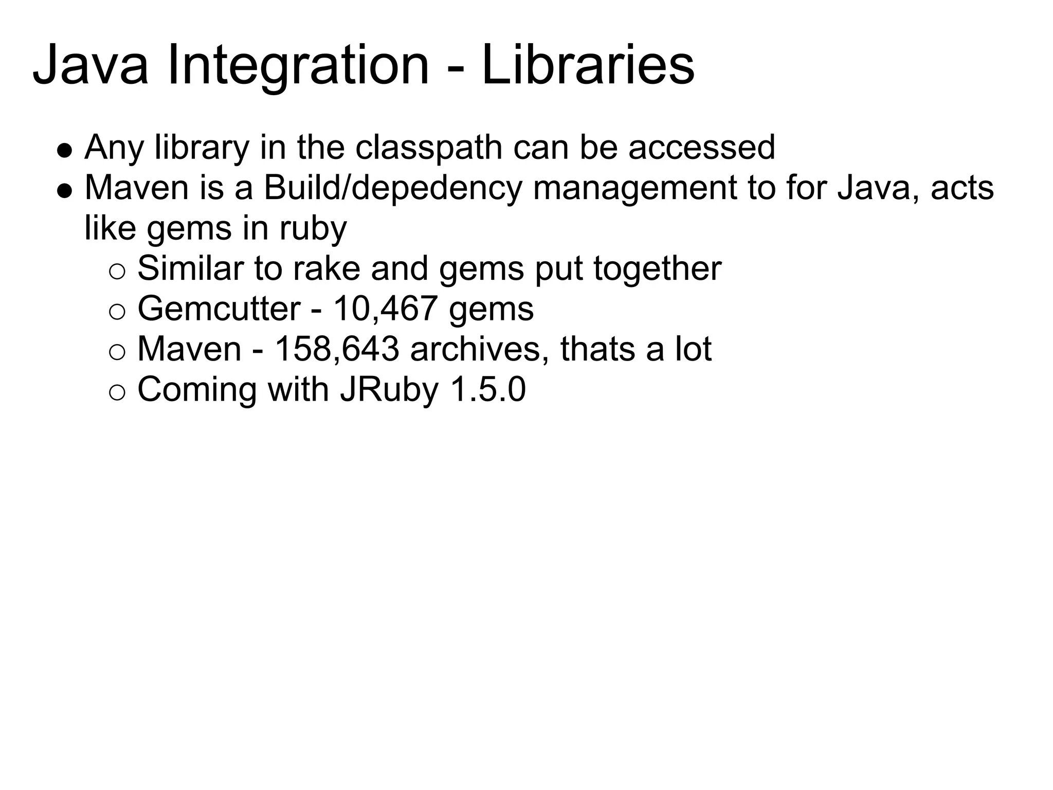 Java Integration - Libraries Any library in the classpath can be accessed Maven is a Build/depedency management to for Java, acts like gems in ruby Similar to rake and gems put together Gemcutter - 10,467 gems Maven - 158,643 archives, thats a lot Coming with JRuby 1.5.0 