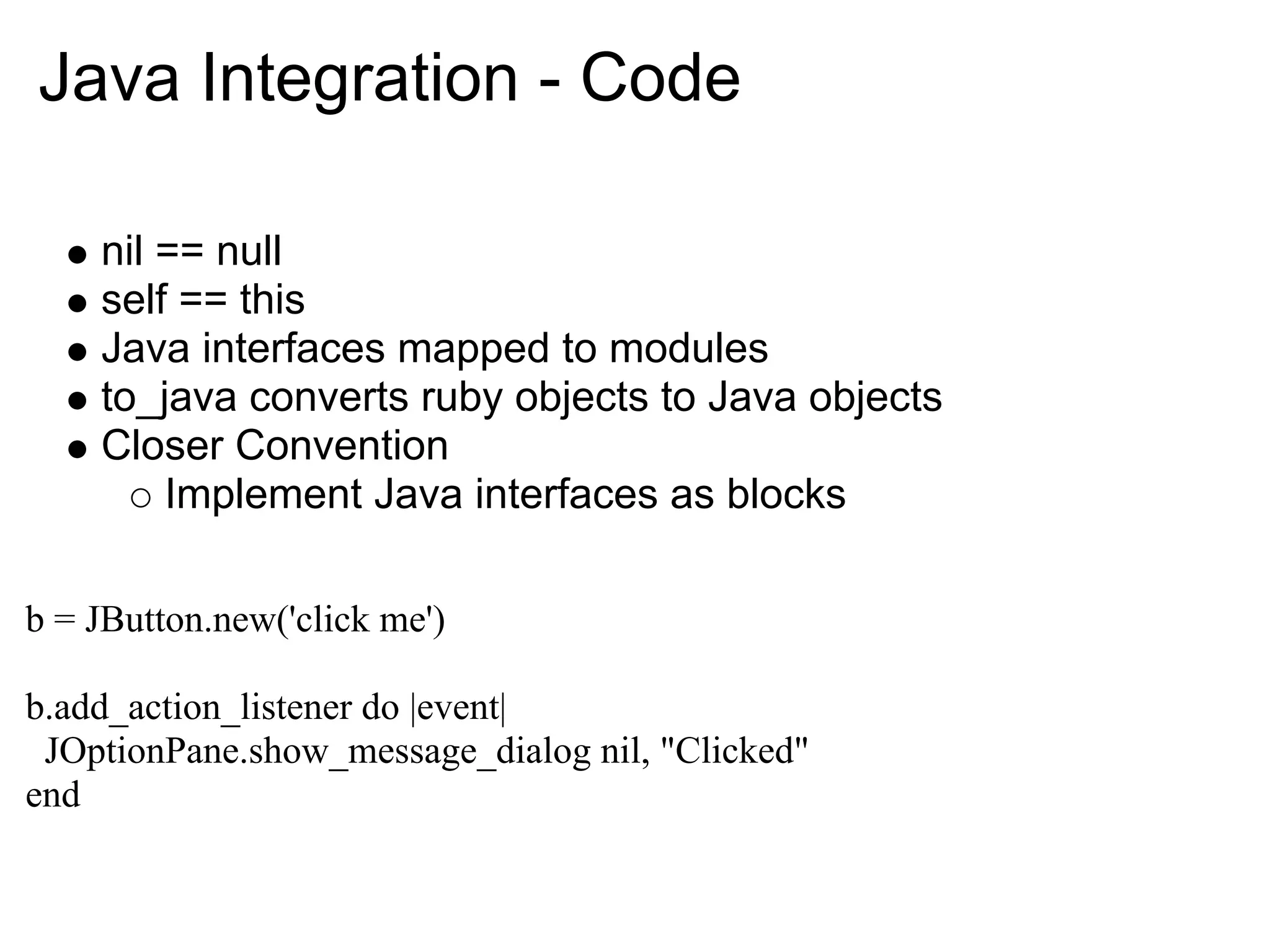 Java Integration - Code nil == null self == this Java interfaces mapped to modules to_java converts ruby objects to Java objects Closer Convention Implement Java interfaces as blocks b = JButton.new('click me') b.add_action_listener do |event| JOptionPane.show_message_dialog nil, "Clicked" end 