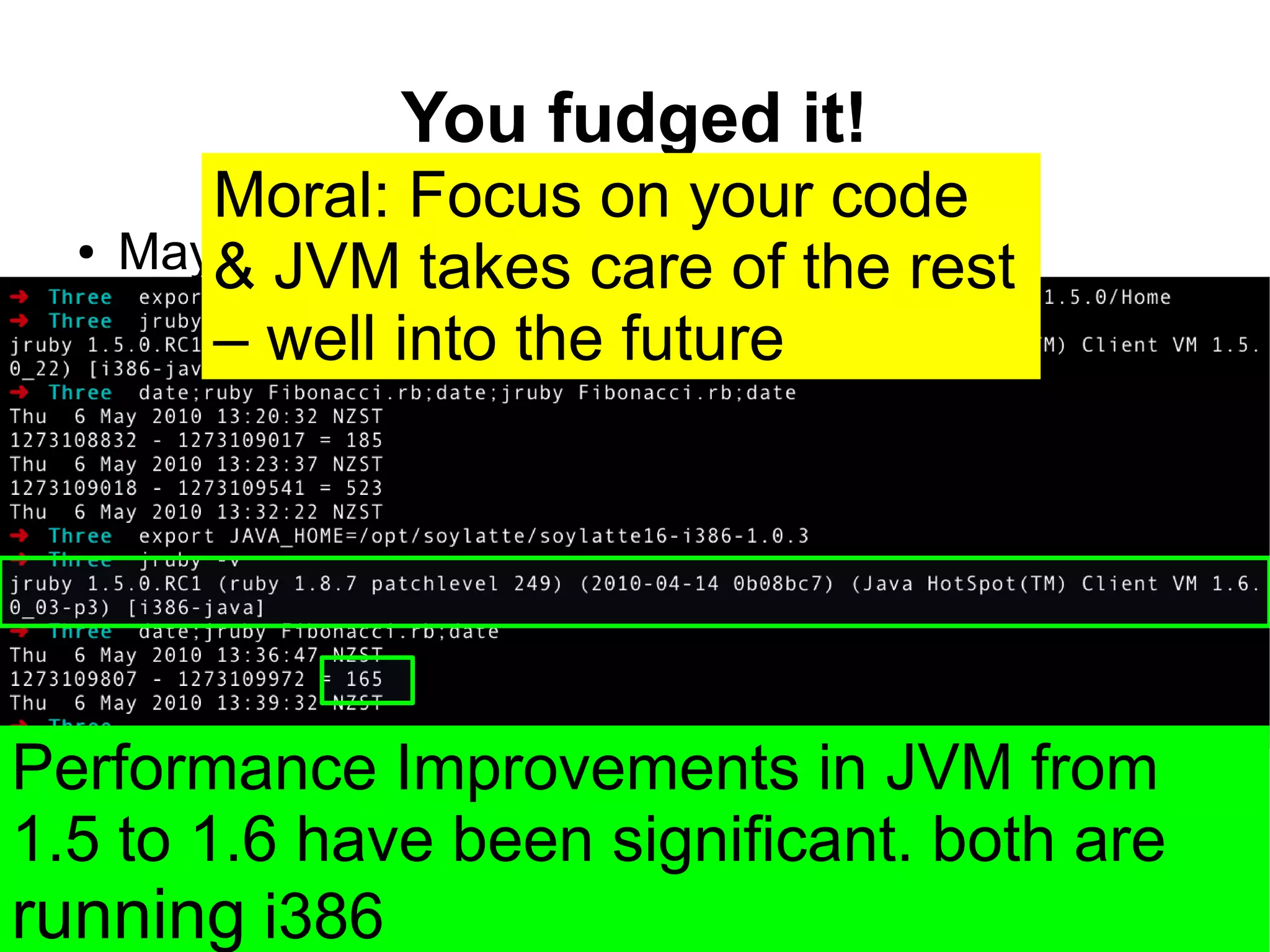 You fudged it!
         Moral: Focus on your code
  ●   Maybe JVM there is care ofin madness
         & – but takes method the rest
         – well into the future




Performance Improvements in JVM from
1.5 to 1.6 have been significant. both are
running i386
 