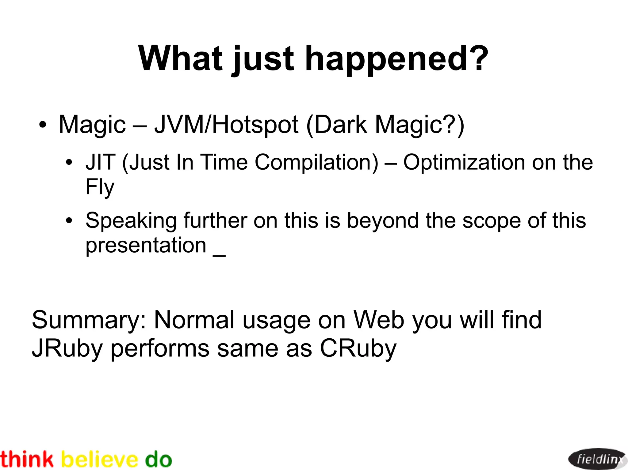 What just happened?
●   Magic – JVM/Hotspot (Dark Magic?)
    ●   JIT (Just In Time Compilation) – Optimization on the
        Fly
    ●   Speaking further on this is beyond the scope of this
        presentation _


Summary: Normal usage on Web you will find
JRuby performs same as CRuby
 