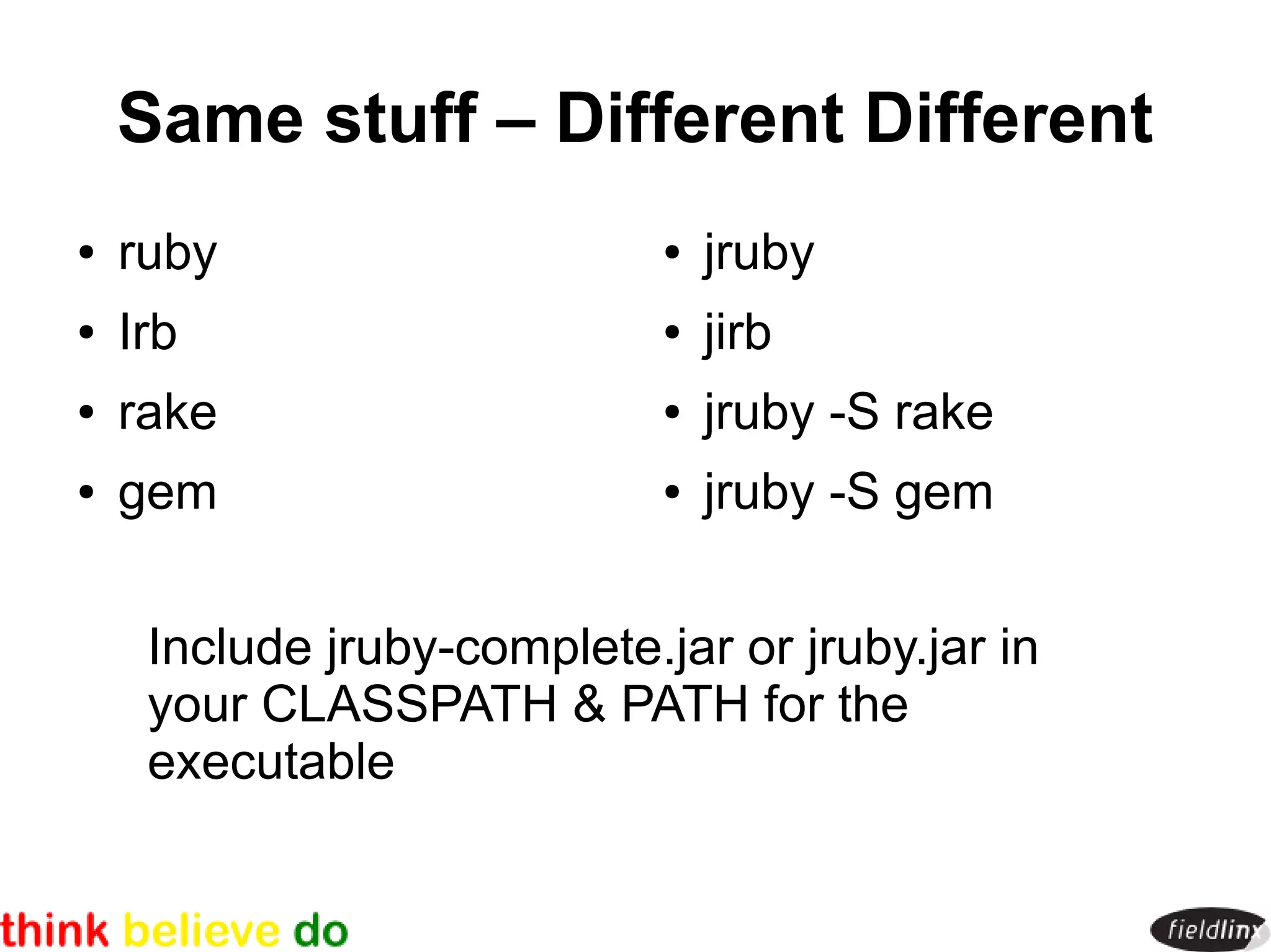 Same stuff – Different Different
●   ruby                     ●   jruby
●   Irb                      ●   jirb
●   rake                     ●   jruby -S rake
●   gem                      ●   jruby -S gem


     Include jruby-complete.jar or jruby.jar in
     your CLASSPATH & PATH for the
     executable
 