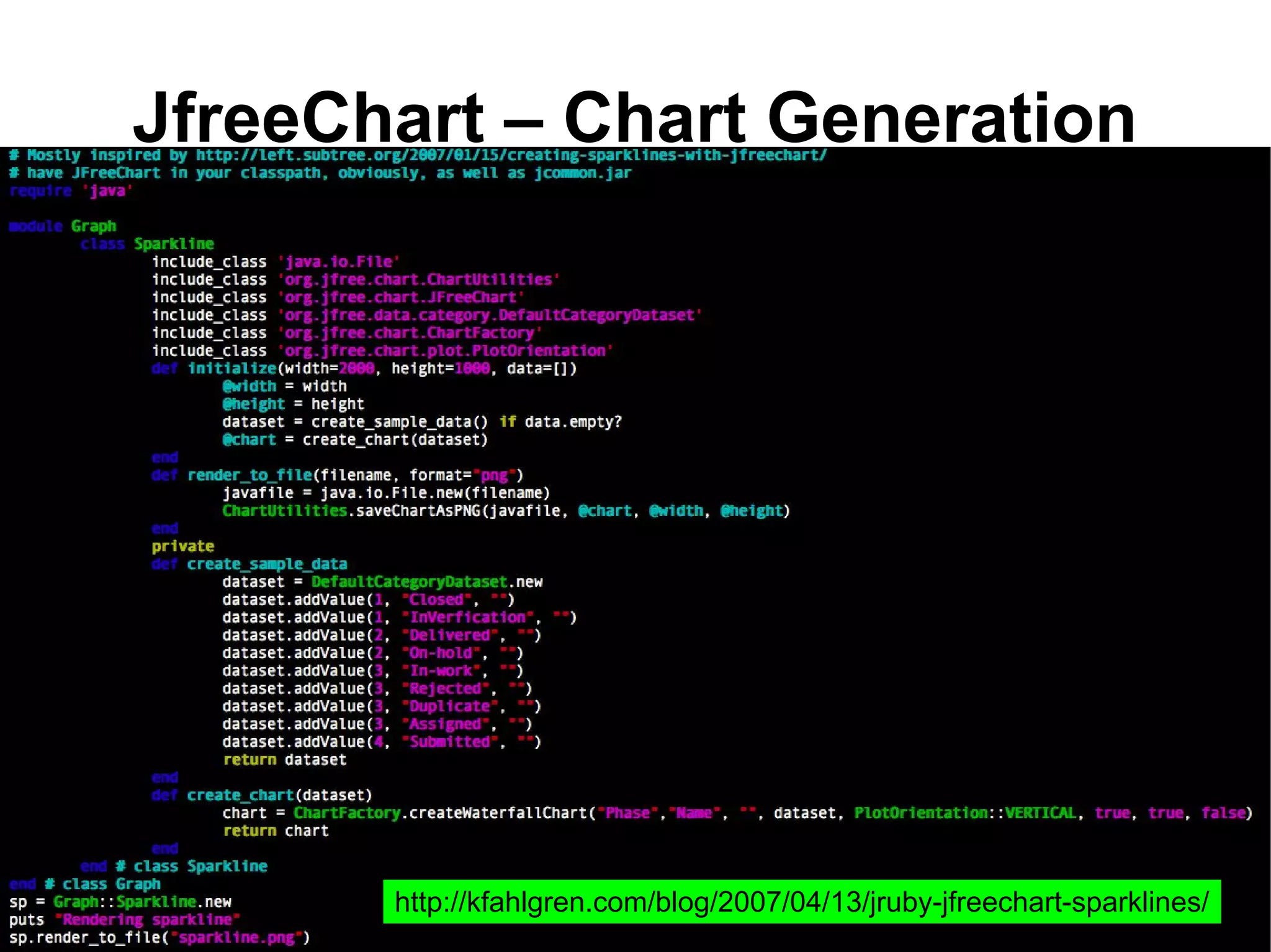 JfreeChart – Chart Generation
●   All you need to do is either have the jars in your
    classpath
●   Or include it in your libs folder in rails.




                 http://kfahlgren.com/blog/2007/04/13/jruby-jfreechart-sparklines/
 