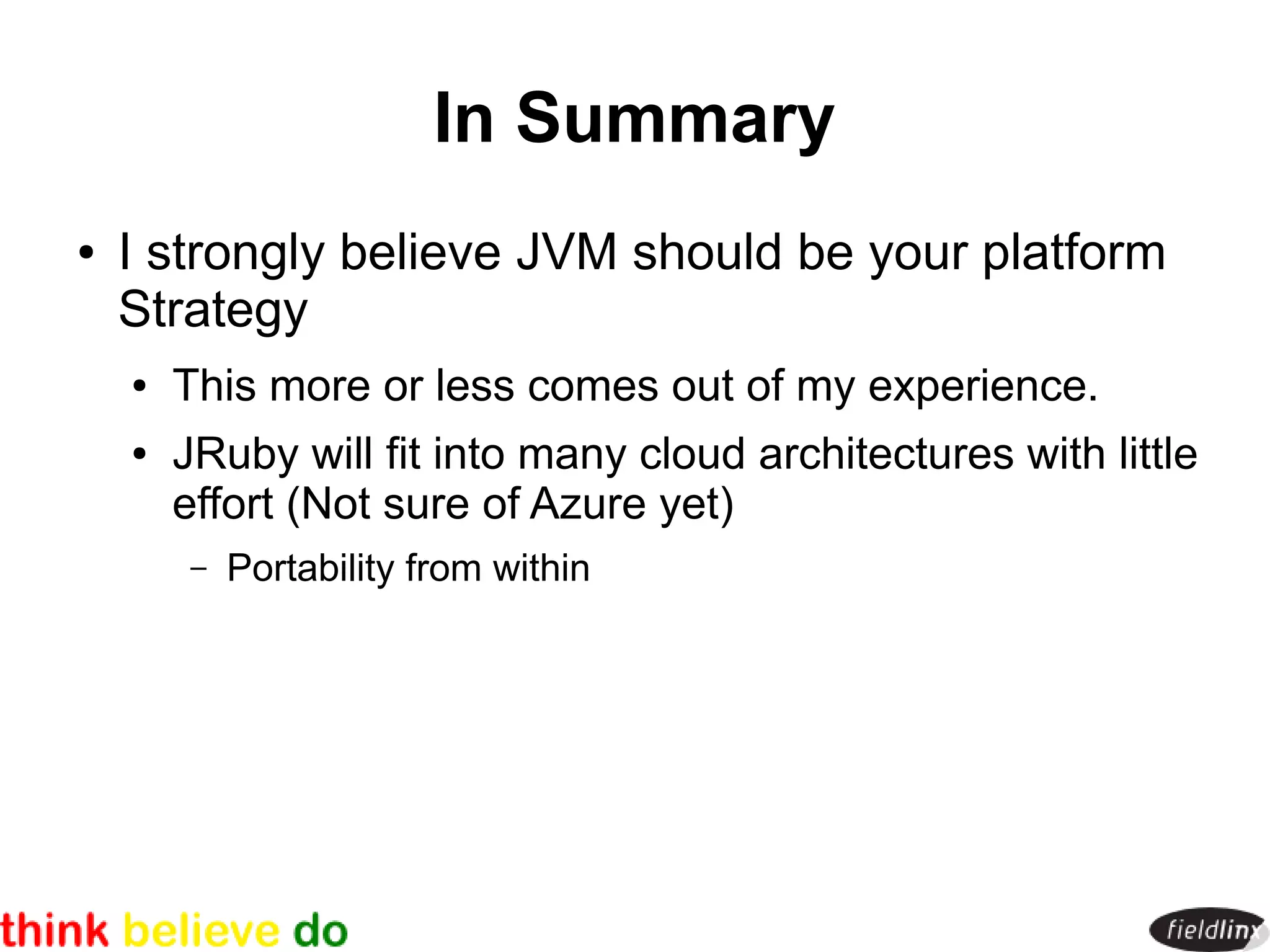 In Summary
●   I strongly believe JVM should be your platform
    Strategy
    ●   This more or less comes out of my experience.
    ●   JRuby will fit into many cloud architectures with little
        effort (Not sure of Azure yet)
        –   Portability from within
 