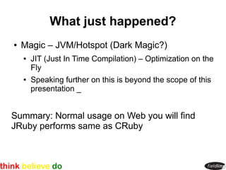 What just happened?
●   Magic – JVM/Hotspot (Dark Magic?)
    ●   JIT (Just In Time Compilation) – Optimization on the
        Fly
    ●   Speaking further on this is beyond the scope of this
        presentation _


Summary: Normal usage on Web you will find
JRuby performs same as CRuby
 