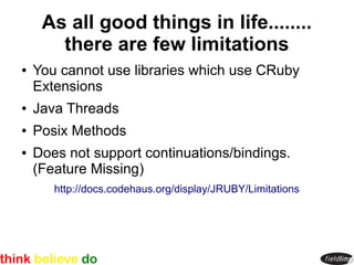 As all good things in life........
       there are few limitations
●   You cannot use libraries which use CRuby
    Extensions
●   Java Threads
●   Posix Methods
●   Does not support continuations/bindings.
    (Feature Missing)
       http://docs.codehaus.org/display/JRUBY/Limitations
 