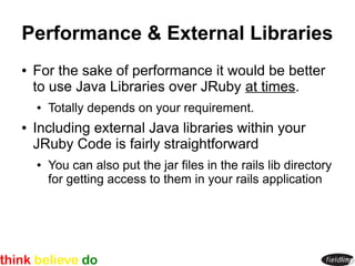 Performance & External Libraries
●   For the sake of performance it would be better
    to use Java Libraries over JRuby at times.
    ●   Totally depends on your requirement.
●   Including external Java libraries within your
    JRuby Code is fairly straightforward
    ●   You can also put the jar files in the rails lib directory
        for getting access to them in your rails application
 