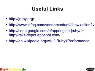 Useful Links
●   http://jruby.org/
●   http://www.infoq.com/vendorcontent/show.action?vc
●   http://code.google.com/p/appengine-jruby/ >
    http://rails-depot.appspot.com/
●   http://en.wikipedia.org/wiki/JRuby#Performance
 
