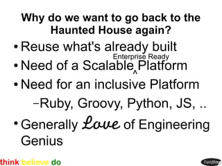 Why do we want to go back to the
        Haunted House again?
● Reuse what's already built
                 Enterprise Ready
● Need of a Scalable Platform
                       ^
● Need for an inclusive Platform


   – Ruby, Groovy, Python, JS, ..
●
    Generally Love of Engineering
    Genius
 