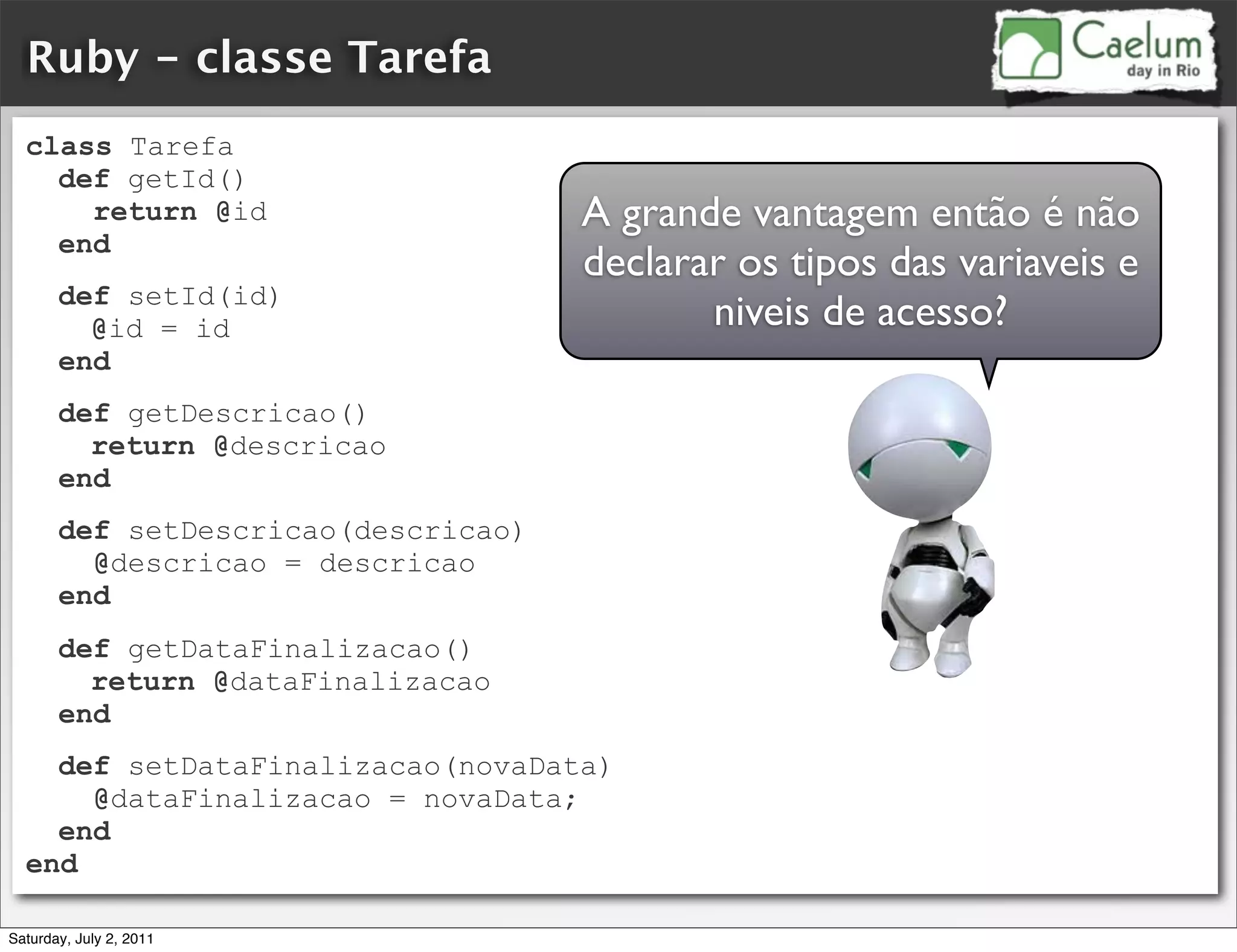 Ruby - classe Tarefa
  class Tarefa
    def getId()
      return @id                     A grande vantagem então é não
    end
                                     declarar os tipos das variaveis e
       def setId(id)
         @id = id                           niveis de acesso?
       end
       def getDescricao()
         return @descricao
       end
       def setDescricao(descricao)
         @descricao = descricao
       end
       def getDataFinalizacao()
         return @dataFinalizacao
       end
    def setDataFinalizacao(novaData)
      @dataFinalizacao = novaData;
    end
  end

Saturday, July 2, 2011
 