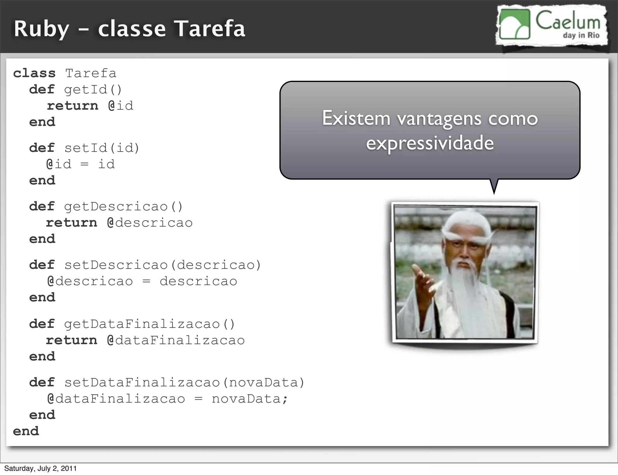 Ruby - classe Tarefa
  class Tarefa
    def getId()
      return @id
    end                                Existem vantagens como
       def setId(id)                        expressividade
         @id = id
       end
       def getDescricao()
         return @descricao
       end
       def setDescricao(descricao)
         @descricao = descricao
       end
       def getDataFinalizacao()
         return @dataFinalizacao
       end
    def setDataFinalizacao(novaData)
      @dataFinalizacao = novaData;
    end
  end

Saturday, July 2, 2011
 