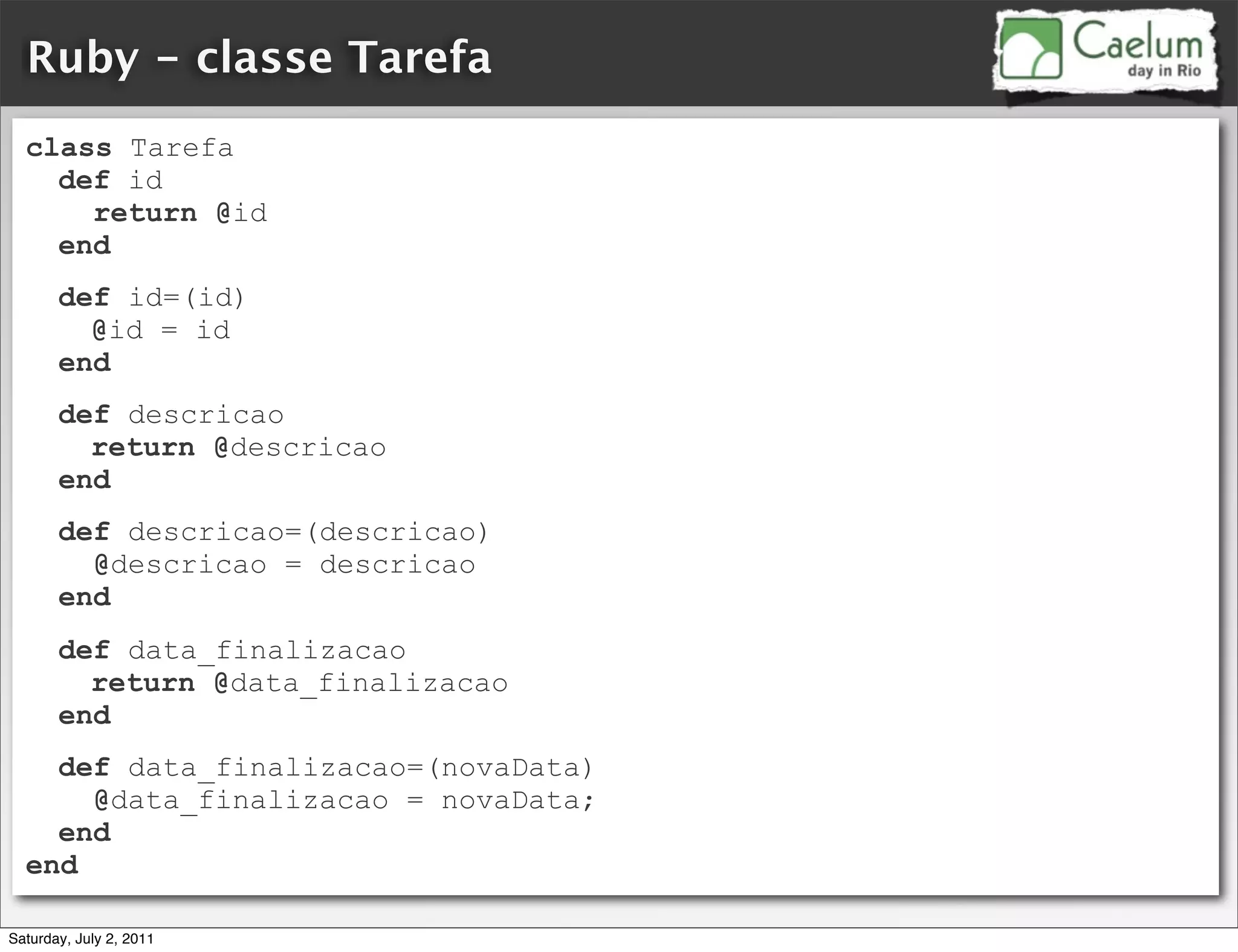 Ruby - classe Tarefa
  class Tarefa
    def id
      return @id
    end
       def id=(id)
         @id = id
       end
       def descricao
         return @descricao
       end
       def descricao=(descricao)
         @descricao = descricao
       end
       def data_finalizacao
         return @data_finalizacao
       end
    def data_finalizacao=(novaData)
      @data_finalizacao = novaData;
    end
  end

Saturday, July 2, 2011
 