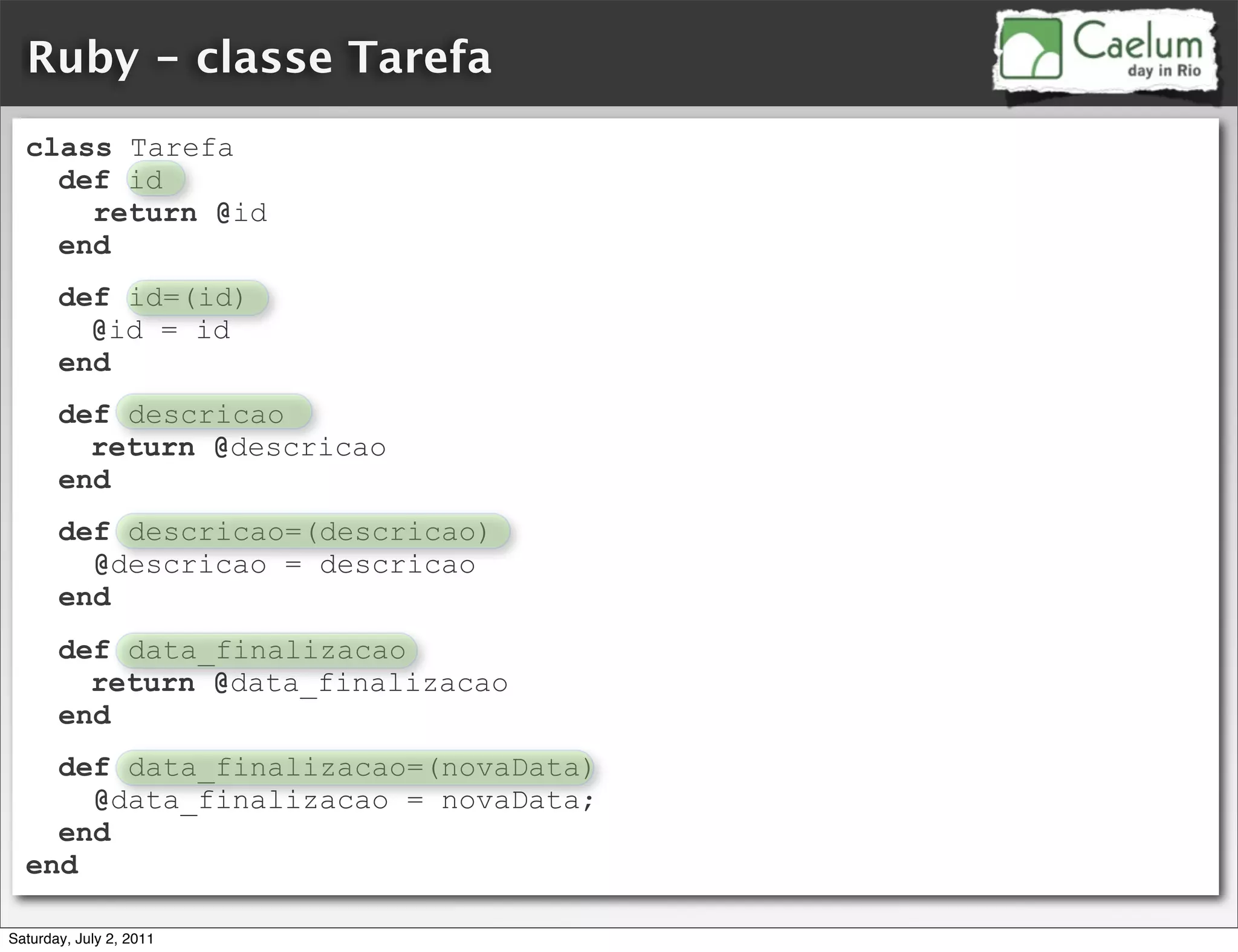 Ruby - classe Tarefa
  class Tarefa
    def id
      return @id
    end
       def id=(id)
         @id = id
       end
       def descricao
         return @descricao
       end
       def descricao=(descricao)
         @descricao = descricao
       end
       def data_finalizacao
         return @data_finalizacao
       end
    def data_finalizacao=(novaData)
      @data_finalizacao = novaData;
    end
  end

Saturday, July 2, 2011
 
